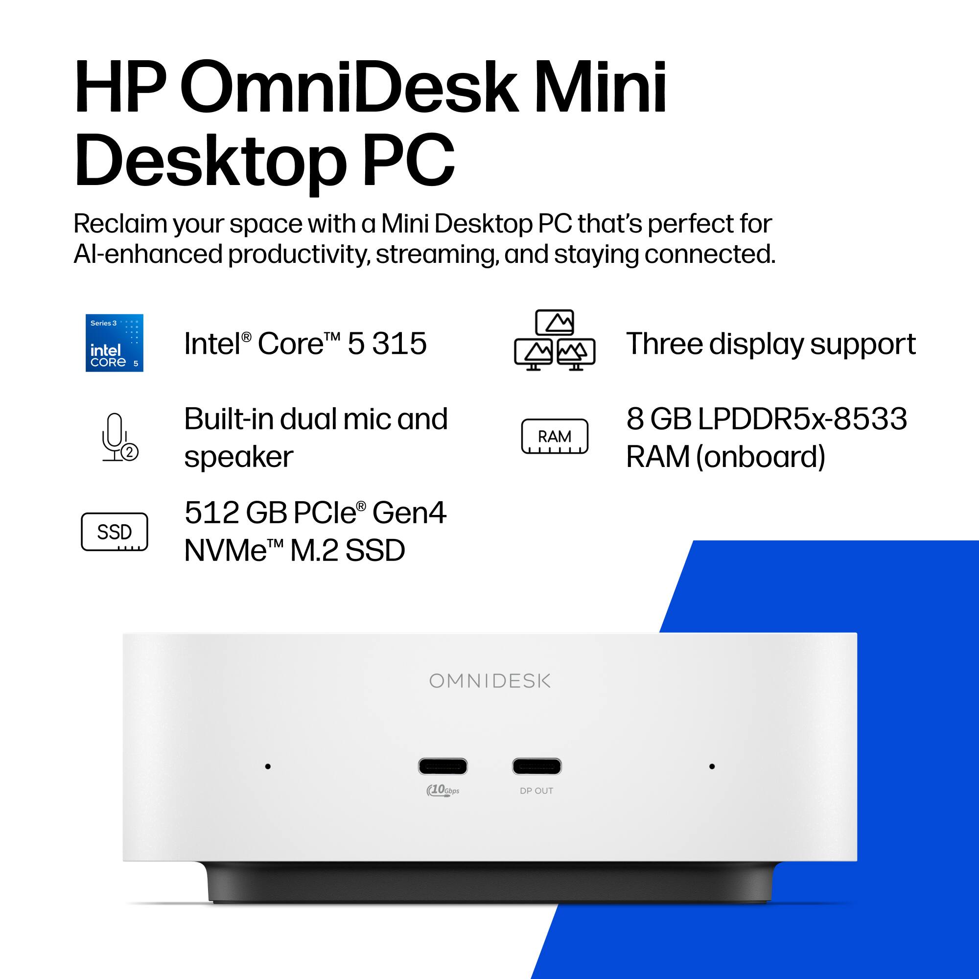 HP OmniDesk Mini Desktop PC  
Reclaim your space with a Mini Desktop PC that's perfect for AI-enhanced productivity, streaming, and staying connected.

Series 3  
Intel® Core™ 5 315  
Three display support  
Built-in dual mic and speaker  
8 GB LPDDR5x-8533 RAM (onboard)  
512 GB PCIe® Gen4 NVMe™ M.2 SSD  
OMNIDESK  
(10 kg)  
DP OUT