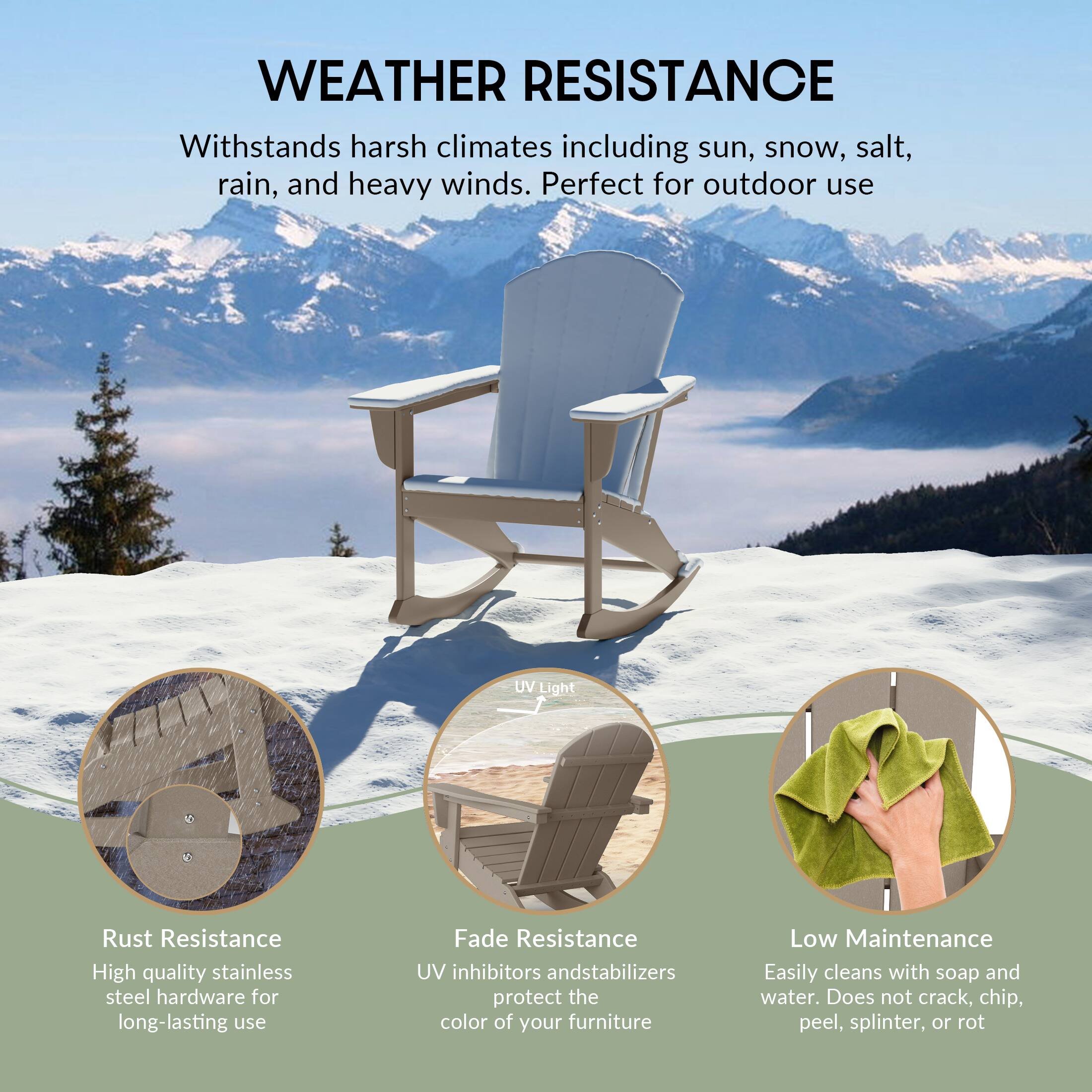 WEATHER RESISTANCE  
Withstands harsh climates including sun, snow, salt, rain, and heavy winds. Perfect for outdoor use.

- Rust Resistance  
  High quality stainless steel hardware for long-lasting use

- Fade Resistance  
  UV inhibitors and stabilizers protect the color of your furniture

- Low Maintenance  
  Easily cleans with soap and water. Does not crack, chip, peel, splinter, or rot