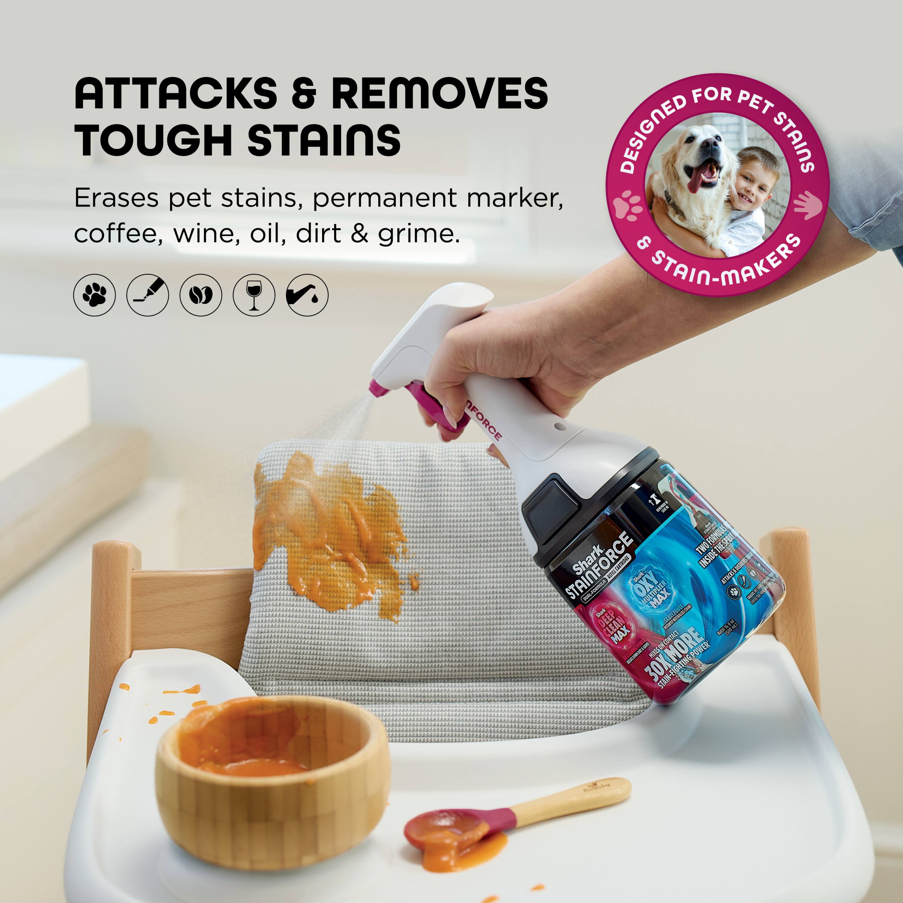 ATTACKS & REMOVES TOUGH STAINS

Erases pet stains, permanent marker, coffee, wine, oil, dirt & grime.

DESIGNED FOR PET STAINS & STAIN-MAKERS

Shark STAINFORCE OXY MAX

30X MORE CLEANING POWER