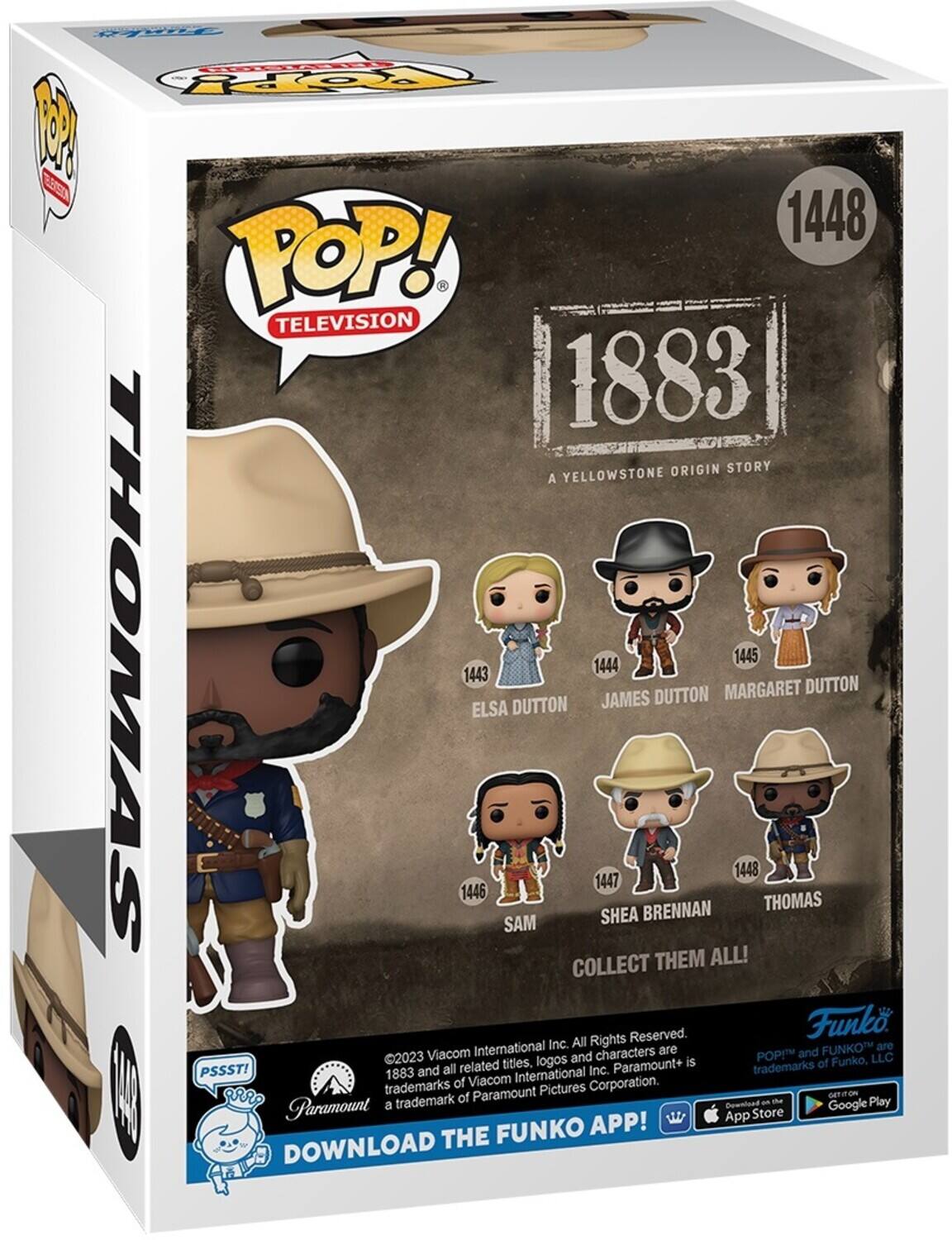 FORERL FOY P E8 1448 POP! TELEVISION 1883 ORIGIN STORY A YELLOWSTONE THOMAS 1445 1444 1443 MARGARET DUTTON DUTTON JAMES DUTTON ELSA 1448 1447 1446 BRENNAN THOMAS SAM SHEA COLLECT THEM ALL! Reserved. Funk International Inc. All Rights FUNKO are Viacom characters are POP and 2023 titles, logos and is of Funko, LLC PSSST! 1883 and all related International Inc. Paramount+ trademarks trademarks of Viacom Corporation. I Paramount Pictures GETITON trademark of an - Play Paramount a Bowniuad Google App Store FUNKO APP! DOWNLOAD THE