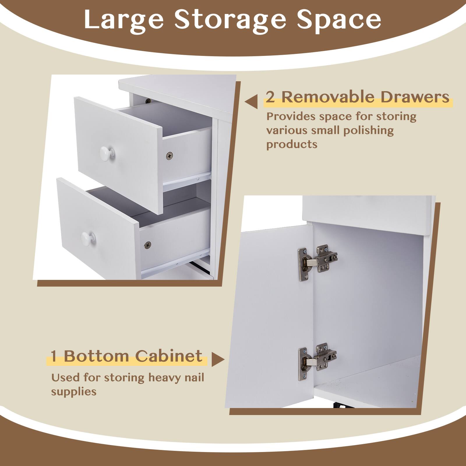 Large Storage Space

2 Removable Drawers  
Provides space for storing various small polishing products

1 Bottom Cabinet  
Used for storing heavy nail supplies