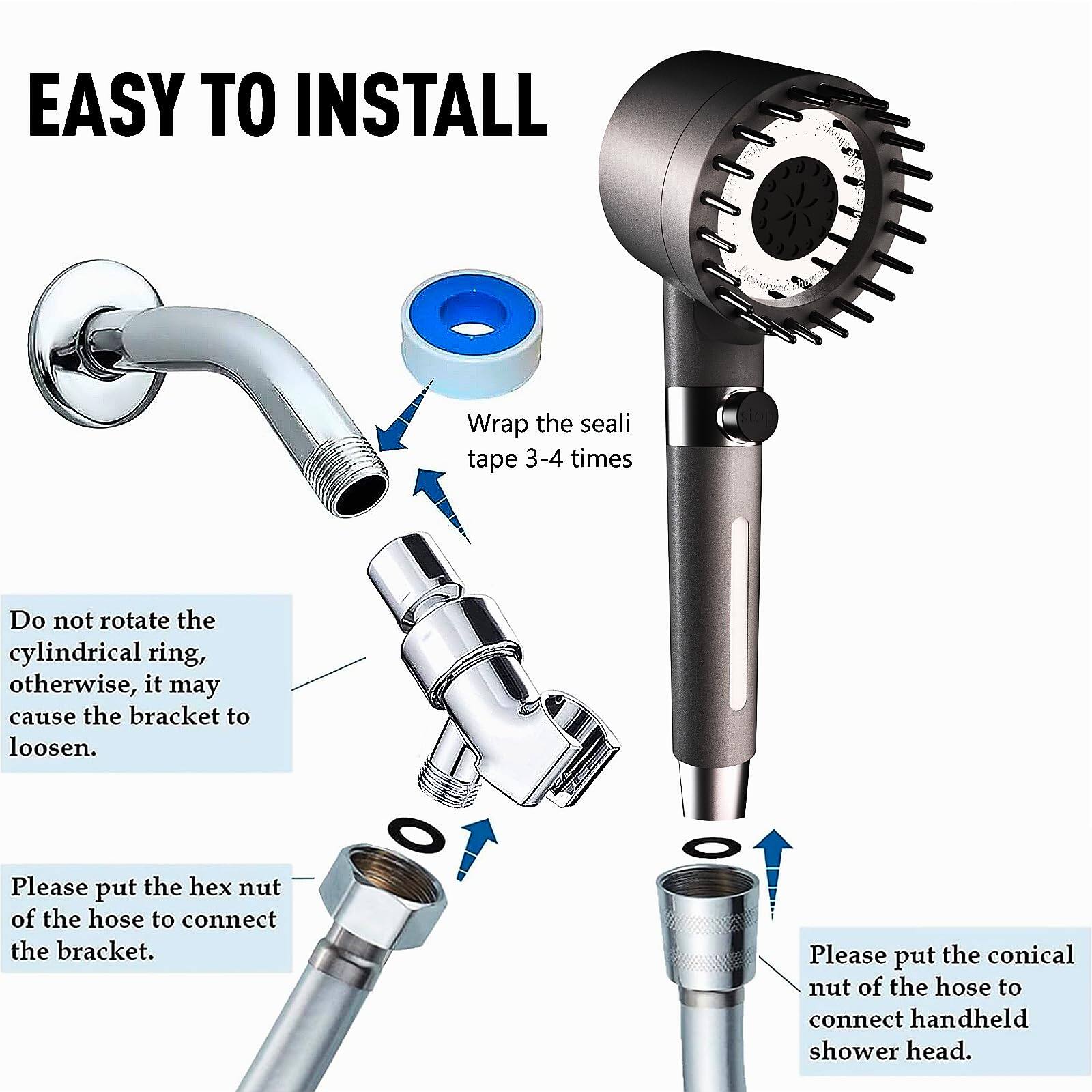 EASY TO INSTALL

- Wrap the seal tape 3-4 times
- Do not rotate the cylindrical ring, otherwise, it may cause the bracket to loosen.
- Please put the hex nut of the hose to connect the bracket.
- Please put the conical nut of the hose to connect handheld shower head.