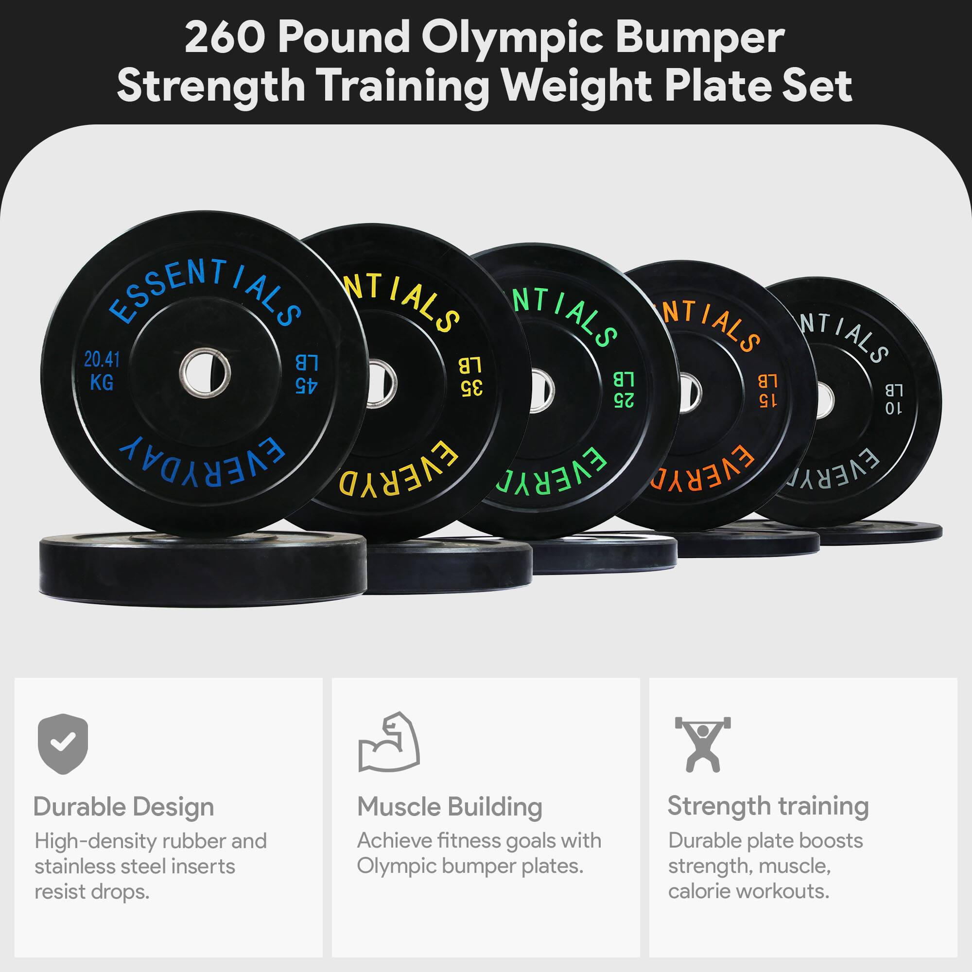 260 Pound Olympic Bumper Strength Training Weight Plate Set

ESSENTIALS

20.41 LB (9.25 KG)
45 LB (20.41 KG)
35 LB (15.88 KG)
25 LB (11.34 KG)
15 LB (6.80 KG)
10 LB (4.54 KG)

Durable Design
High-density rubber and stainless steel inserts resist drops.

Muscle Building
Achieve fitness goals with Olympic bumper plates.

Strength training
Durable plate boosts strength, muscle, and calorie workouts.