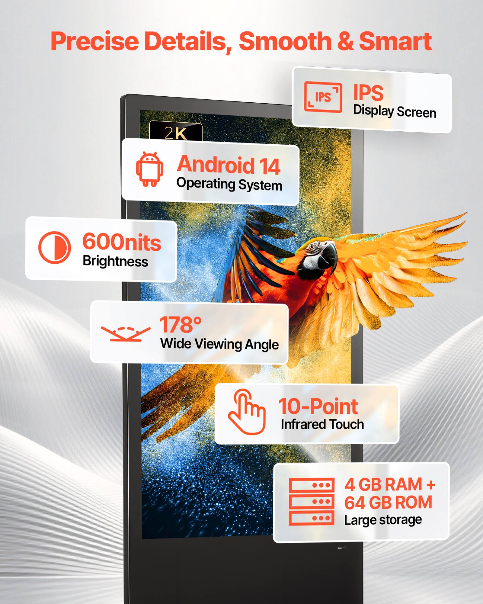 Precise Details, Smooth & Smart  
2K Android 14 Operating System  
IPS Display Screen  
600nits Brightness  
178° Wide Viewing Angle  
10-Point Infrared Touch  
4 GB RAM + 64 GB ROM  
Large storage