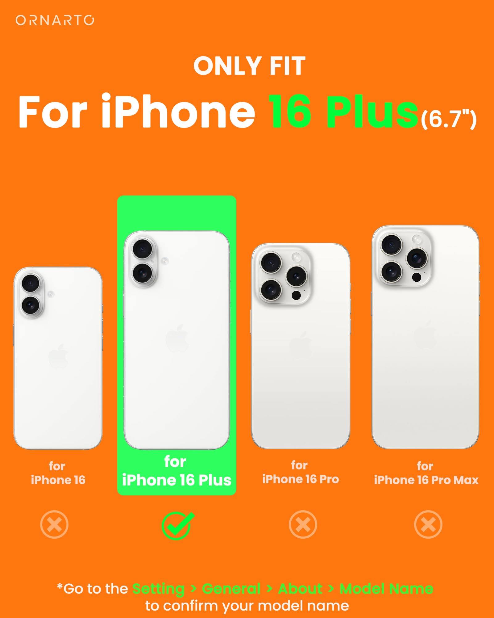 ORNARTO ONLY FIT For iPhone 16 Plus(6.7") for iPhone 16 for iPhone 16 Plus for iPhone 16 Pro for iPhone 16 Pro Max x x x *Go to the Setting General About Model Name to confirm your model name
