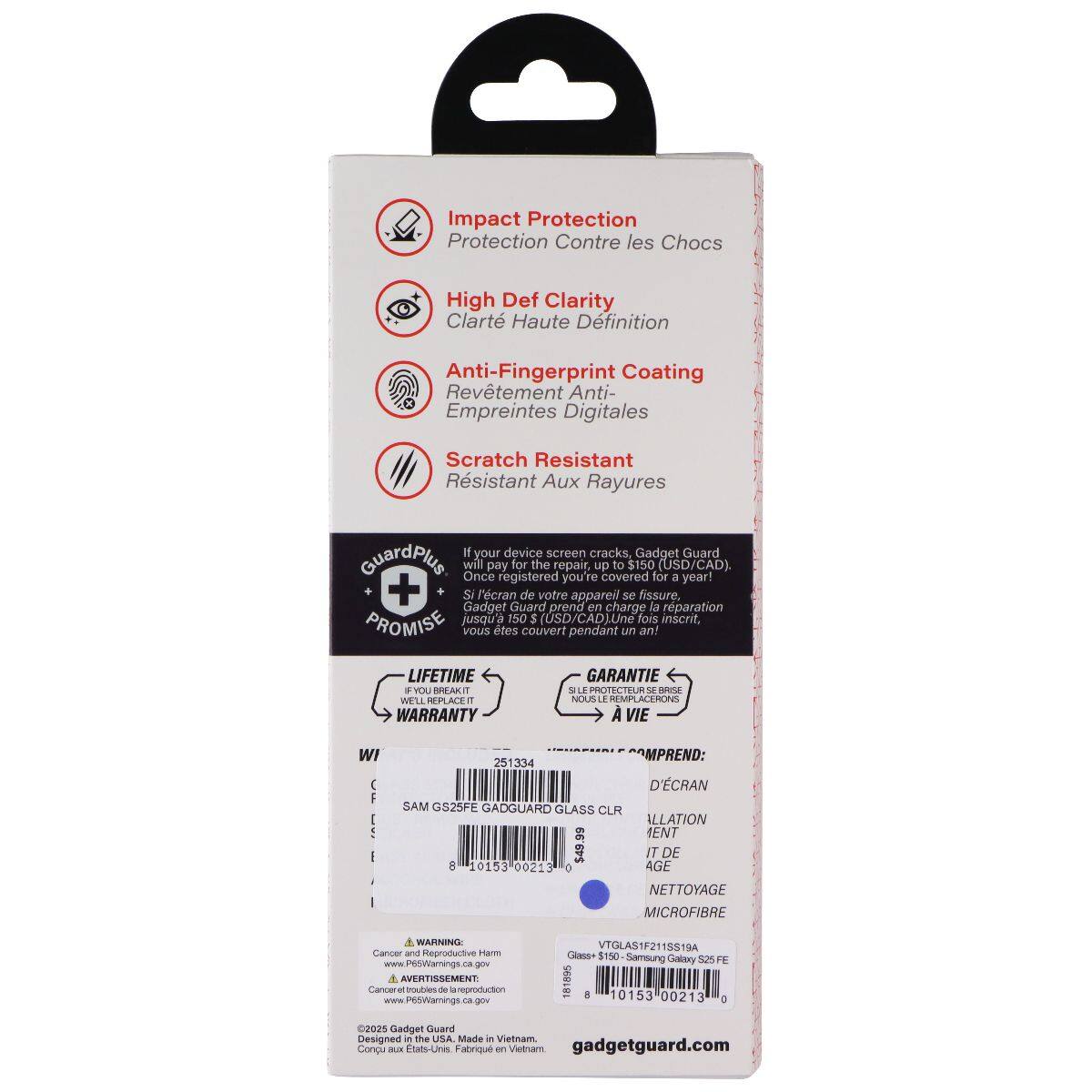 Impact Protection  
Protection Contre les Chocs  

High Def Clarity  
Clarté Haute Définition  

Anti-Fingerprint Coating  
Revêtement Anti- Empreintes Digitales  

Scratch Resistant  
Résistant Aux Rayures  

If your device screen cracks, Gadget Guard GuardPlus will once pay for the repair, up covered to $150 for (USD/CAD).  
Si l'écran de votre appareil se fissure, Gadget Guard prendra en charge la réparation PROMISE jusqu'à 150 $ (USD/CAD) Une fois inscrit, vous êtes couvert pendant un an!  

LIFETIME WARRANTY  
GARANTIE À VIE  

IF YOU BREAK IT, WE'LL REPLACE IT  
SI LE PROTECTEUR SE BRISE, NOUS LE REMPLACERONS  

INCLUDES:  
D'ÉCRAN  
GLASS CLR  
ILLATION  
IT DE  
NETTOYAGE  
MICROFIBRE  

WARNING Cancer and Reproductive Harm  
AVERTISSEMENT Cancéral et nuisible à la reproduction  

www.P65Warnings.ca.gov  
www.P65Warnings.ca.gov  

2025 Gadget Guard  
