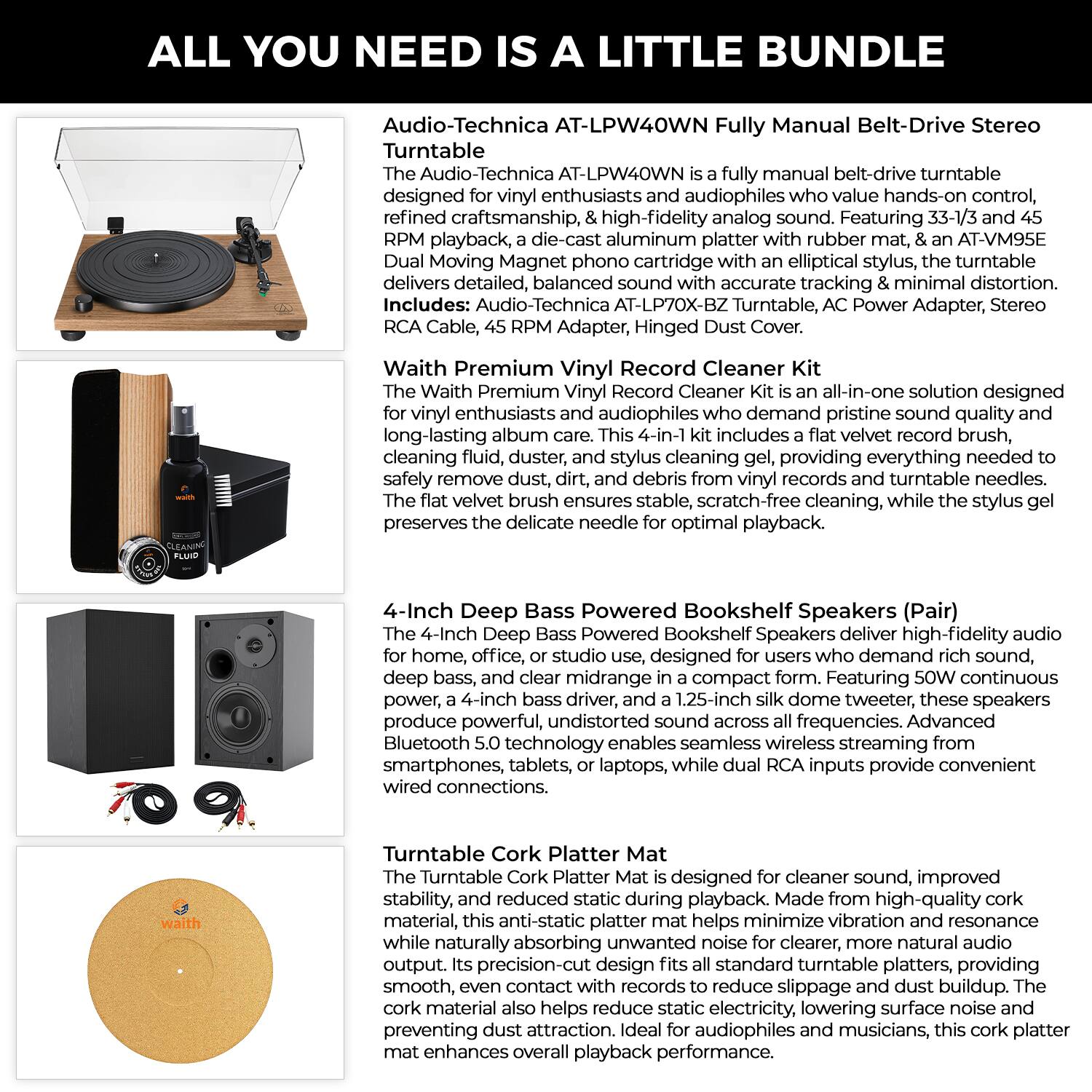 **ALL YOU NEED IS A LITTLE BUNDLE**

**Audio-Technica AT-LPW40WN Fully Manual Belt-Drive Stereo Turntable**

The Audio-Technica AT-LPW40WN is a fully manual belt-drive turntable designed for vinyl enthusiasts and audiophiles who value hands-on control, craftsmanship, & high-fidelity analog sound. Featuring 33-1/3 and 45 RPM playback, a die-cast aluminum platter with rubber mat, & an AT-VM95E Dual Moving Magnet phono cartridge with an elliptical stylus, the turntable delivers detailed, balanced sound with accurate tracking & minimal distortion. Includes: Audio-Technica AT-LP70X-BZ Turntable, AC Power Adapter, Stereo RCA Cable, 45 RPM Adapter, Hinged Dust Cover.

**Waith Premium Vinyl Record Cleaner Kit**

The Waith Premium Vinyl Record Cleaner Kit is an all-in-one solution designed for vinyl enthusiasts and audiophiles who demand pristine sound quality and long-lasting album care. This 4-in-1 kit includes a flat velvet record brush, cleaning fluid, dust and debris remover, and stylus cleaning gel, providing everything needed to safely remove dust, dirt, and debris from vinyl records