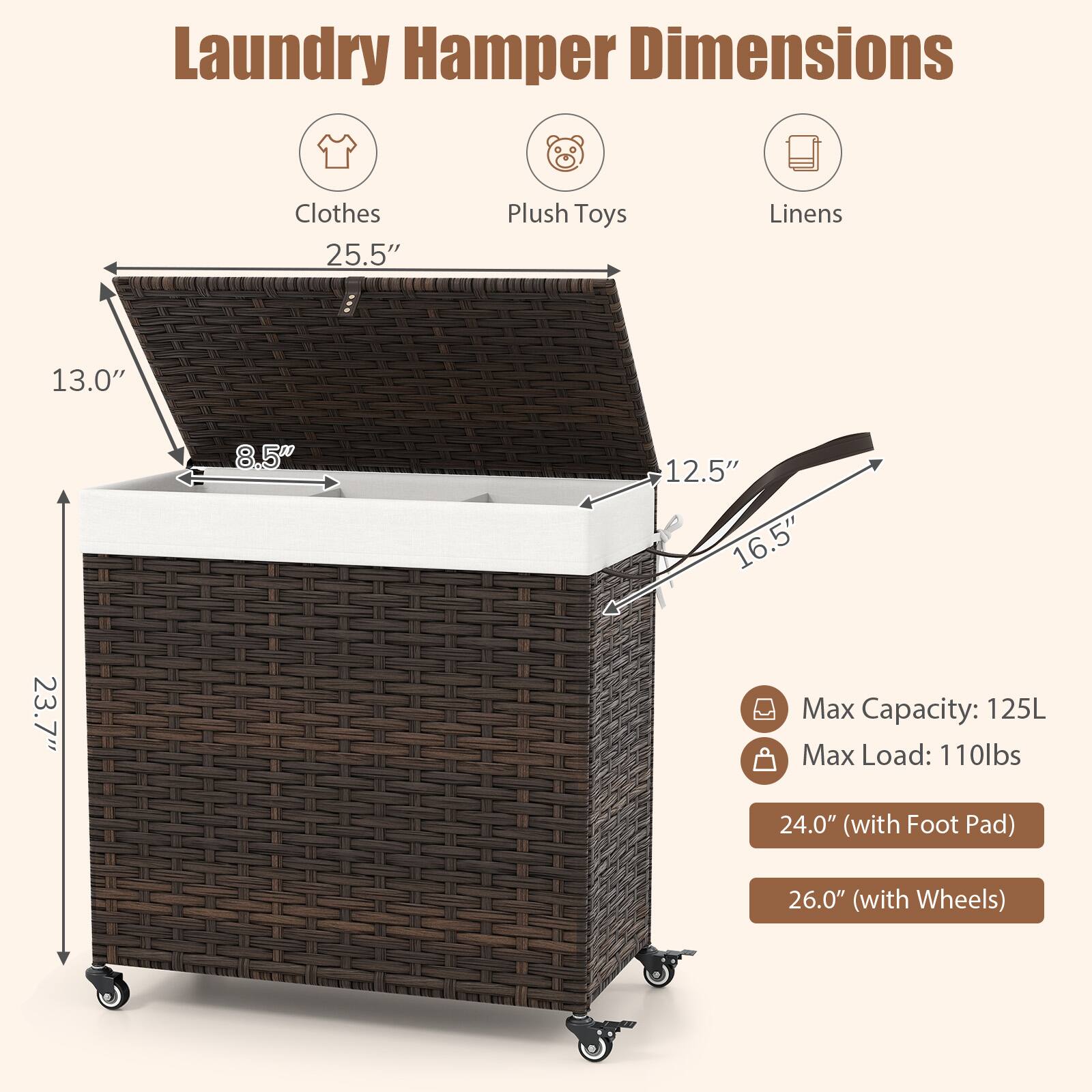 Laundry Hamper Dimensions

- Clothes: 25.5"
- Plush Toys: 13.0"
- Linens: 12.5" x 16.5" x 8.5"

Max Capacity: 125L  
Max Load: 110lbs

- 24.0" (with Foot Pad)  
- 26.0" (with Wheels)