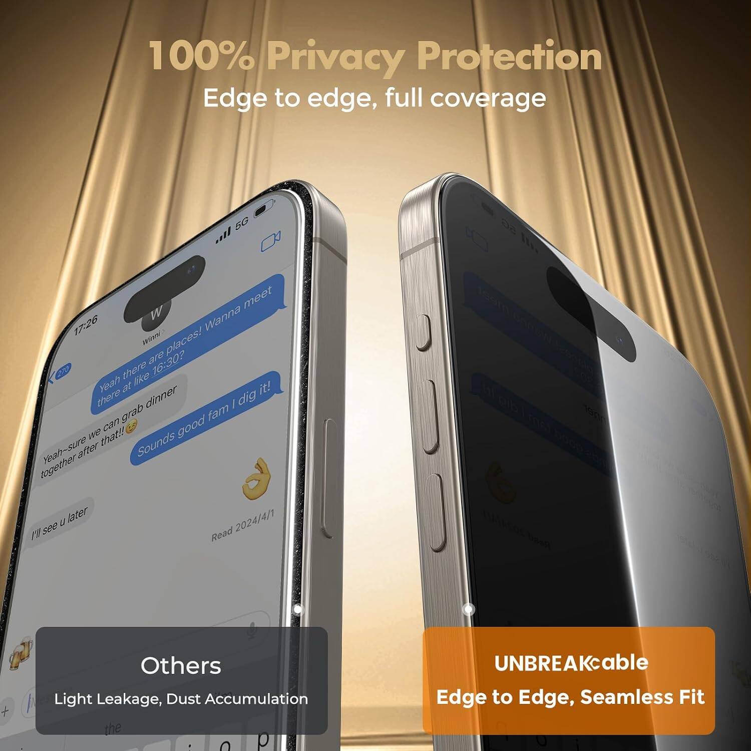 100% Privacy Protection  
Edge to edge, full coverage

5G all meet 17:26  
Winni: Wanna meet places! 16:30?  
Yeah there are like at it! there grab dinner fam dig we can good Yeah-sure that!!  
Sounds u later 2024/4/1 I'll see

Others  
Light Leakage, Dust Accumulation

UNBREAKcable  
Edge to Edge, Seamless Fit