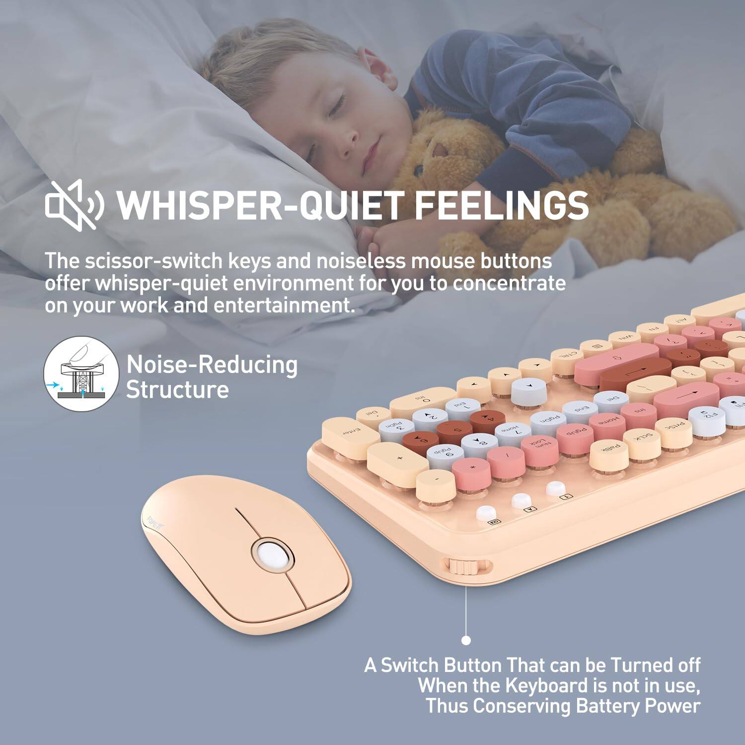 **WHISPER-QUIET FEELINGS**

The scissor-switch keys and noiseless mouse buttons offer a whisper-quiet environment for you to concentrate on your work and entertainment.

**Noise-Reducing Structure**

A switch button that can be turned off when the keyboard is not in use, thus conserving battery power.