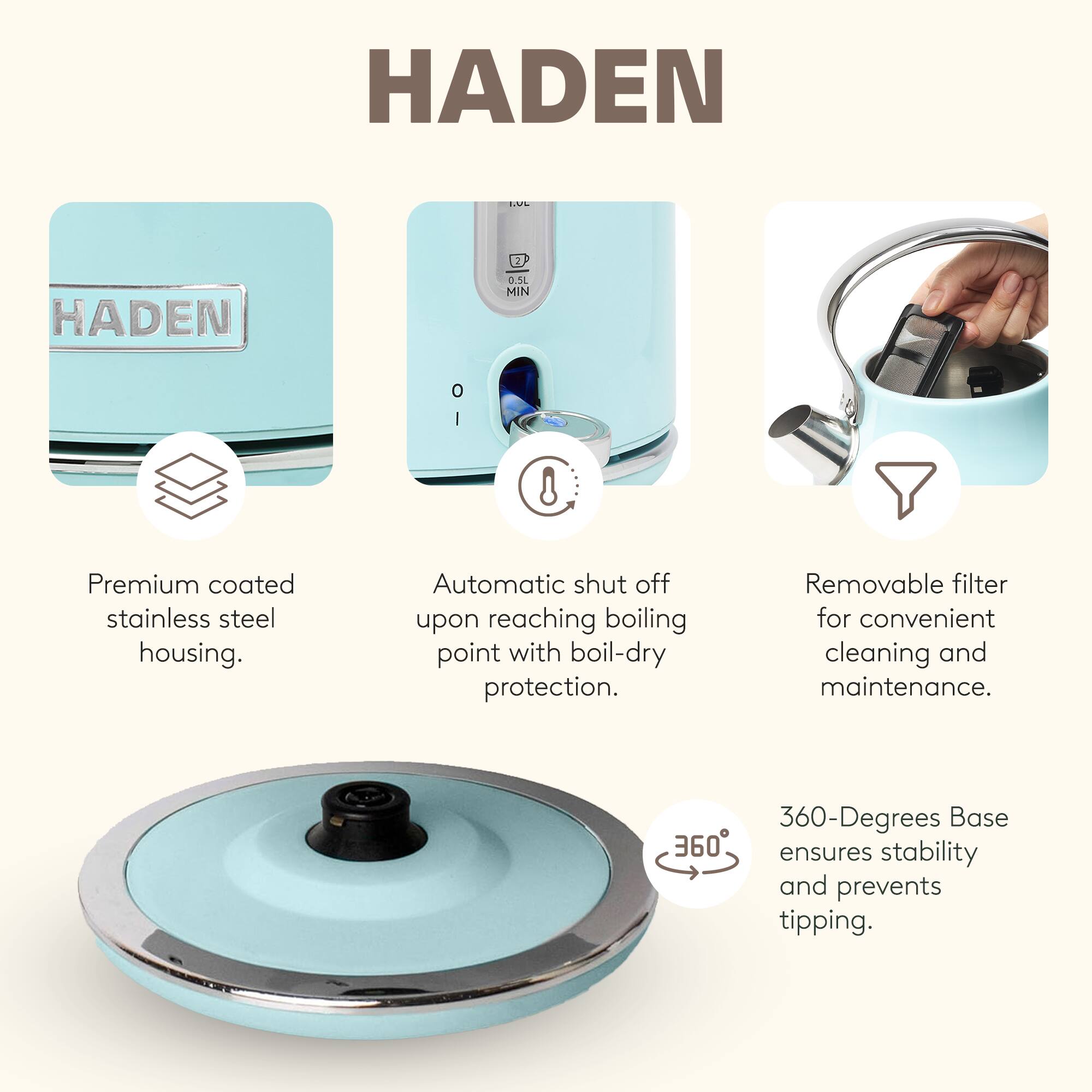 HADEN

Premium coated stainless steel housing.

Automatic shut off upon reaching boiling point with boil-dry protection.

Removable filter for convenient cleaning and maintenance.

360-Degrees Base ensures stability and prevents tipping.