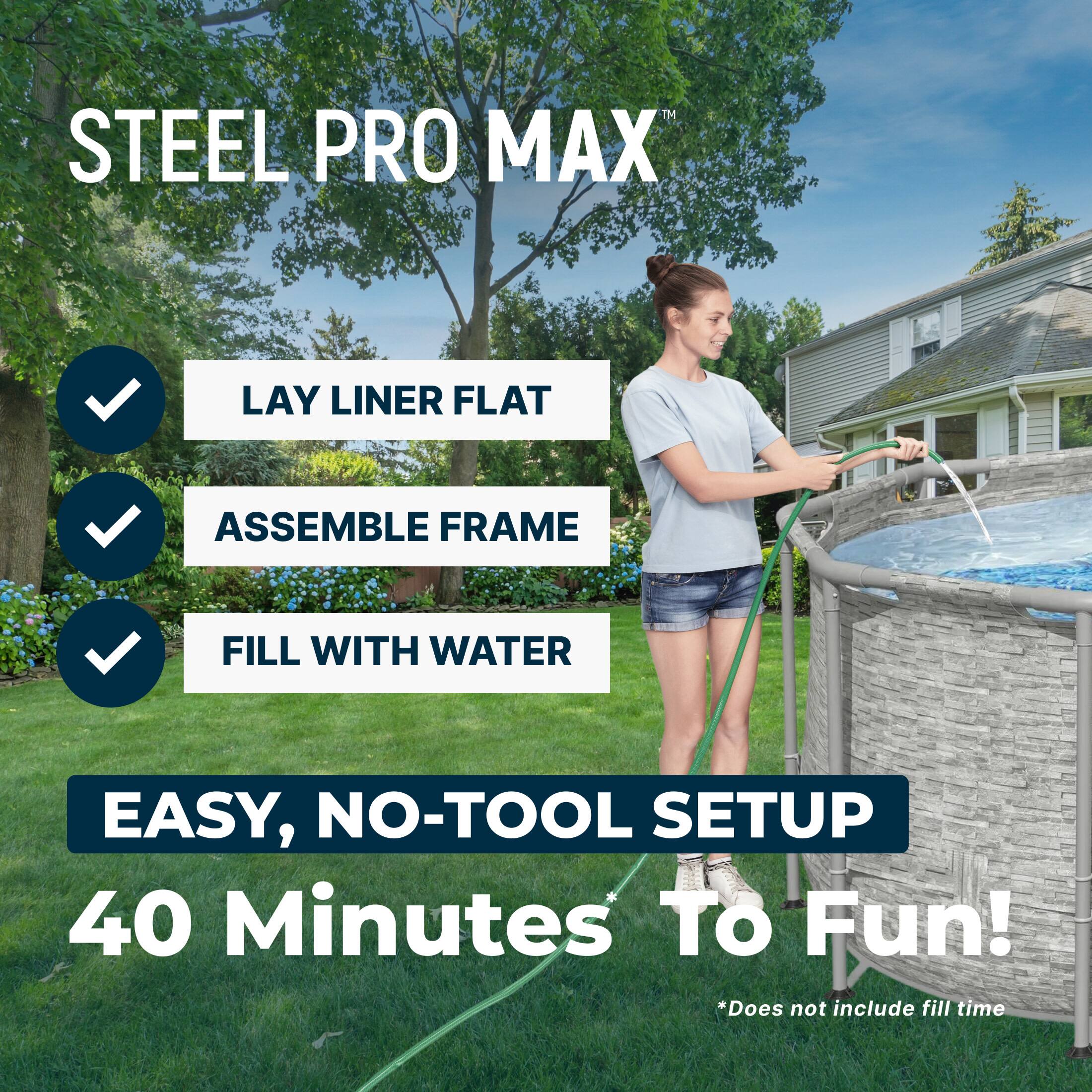 STEEL PRO MAX

- LAY LINER FLAT
- ASSEMBLE FRAME
- FILL WITH WATER

EASY, NO-TOOL SETUP  
40 Minutes To Fun!  
*Does not include fill time