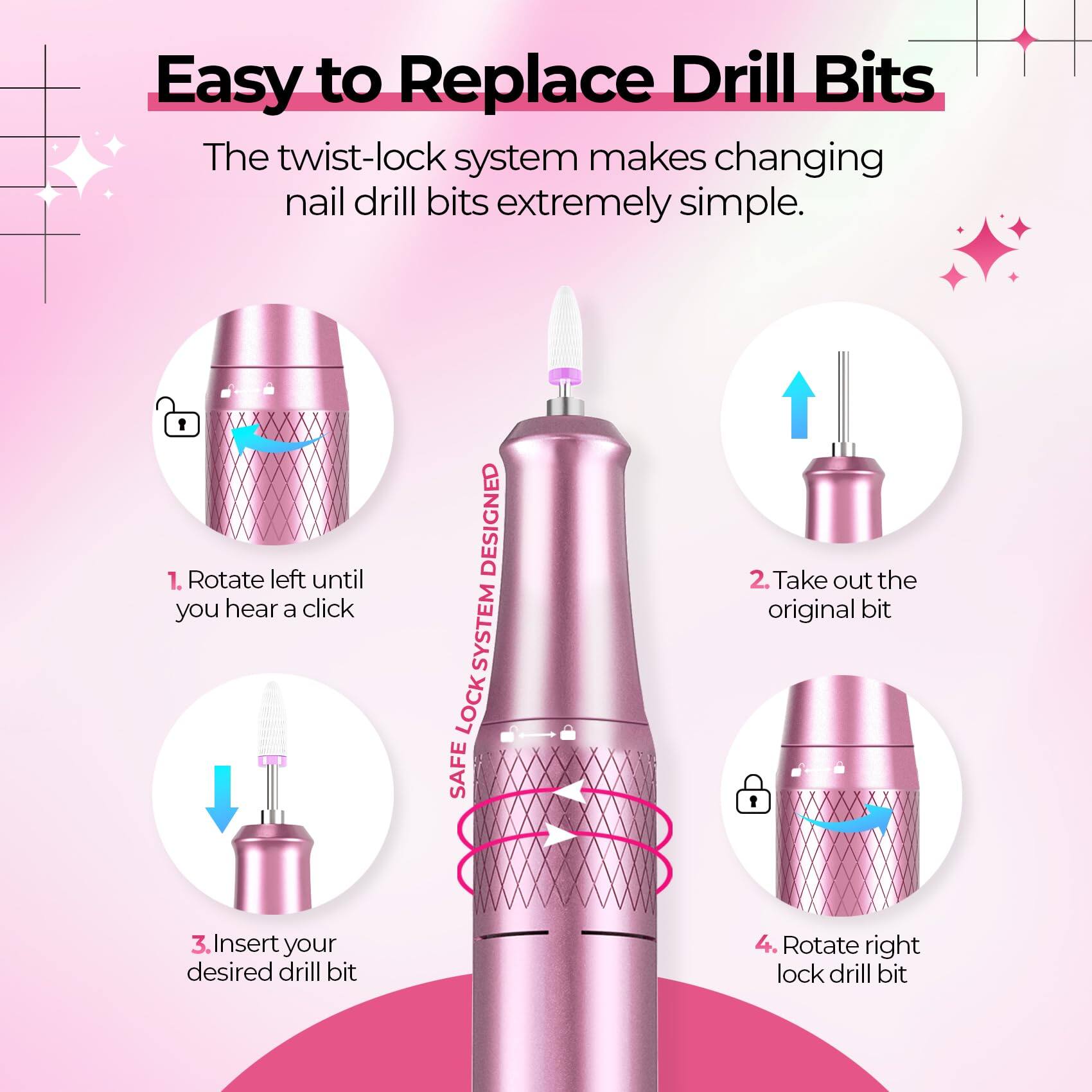 Easy to Replace Drill Bits

The twist-lock system makes changing nail drill bits extremely simple.

1. Rotate left until you hear a click
2. Take out the original bit
3. Insert your desired drill bit
4. Rotate right lock drill bit