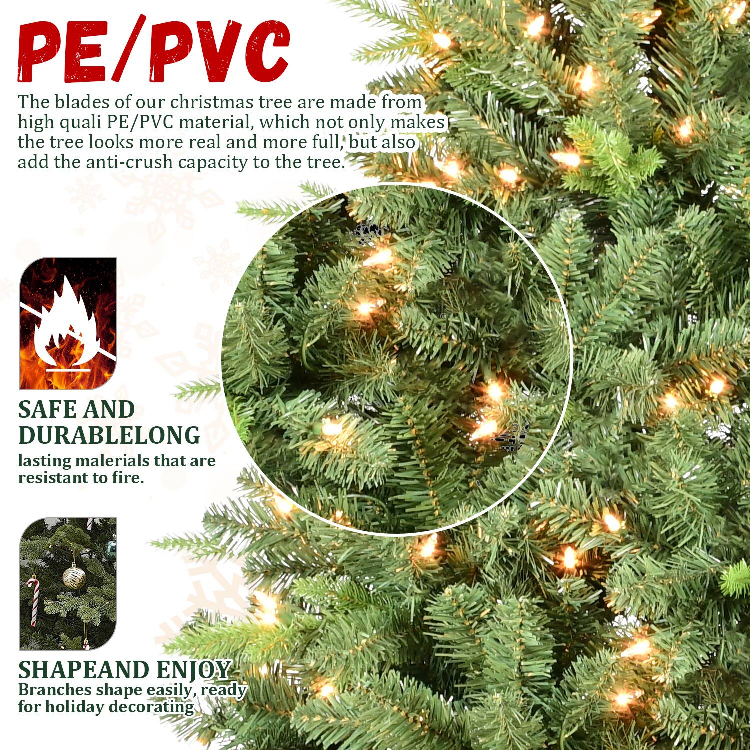 PE/PVC  
The blades of our Christmas tree are made from high-quality PE/PVC material, which not only makes the tree look more real and more full, but also add the anti-crush capacity to the tree.

SAFE AND DURABLE  
Long-lasting materials that are resistant to fire.

SHAPE AND ENJOY  
Branches shape easily, ready for holiday decorating.