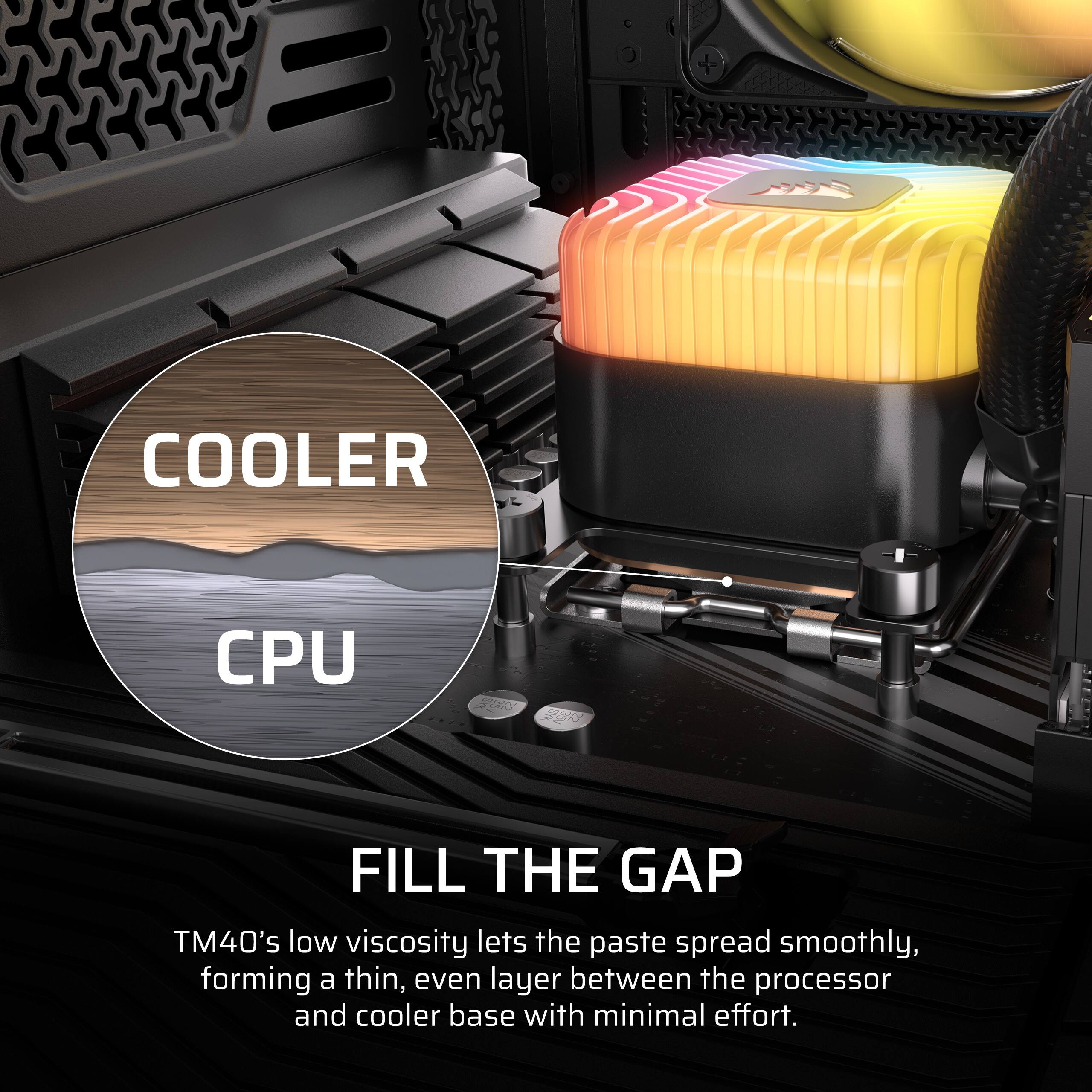 COOLER  
CPU  
SAN  
2017  
FILL THE GAP  
TM40's low viscosity lets the paste spread smoothly, forming a thin, even layer between the processor and cooler base with minimal effort.