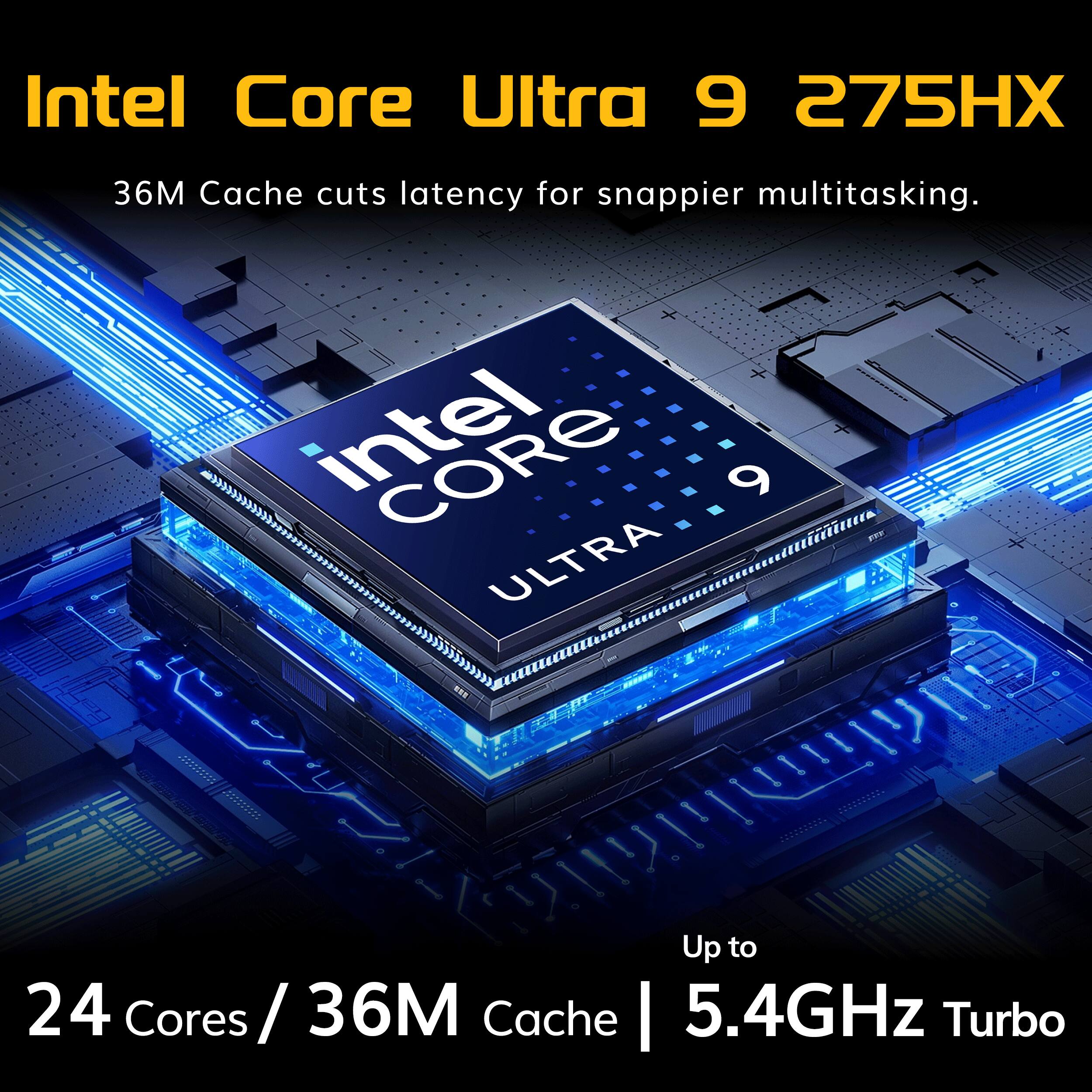 Intel Core Ultra 9 275HX  
36M Cache cuts latency for snappier multitasking.  
+ intel CORE 9 ULTRA  
Up to 24 Cores/36M Cache | 5.4GHz Turbo