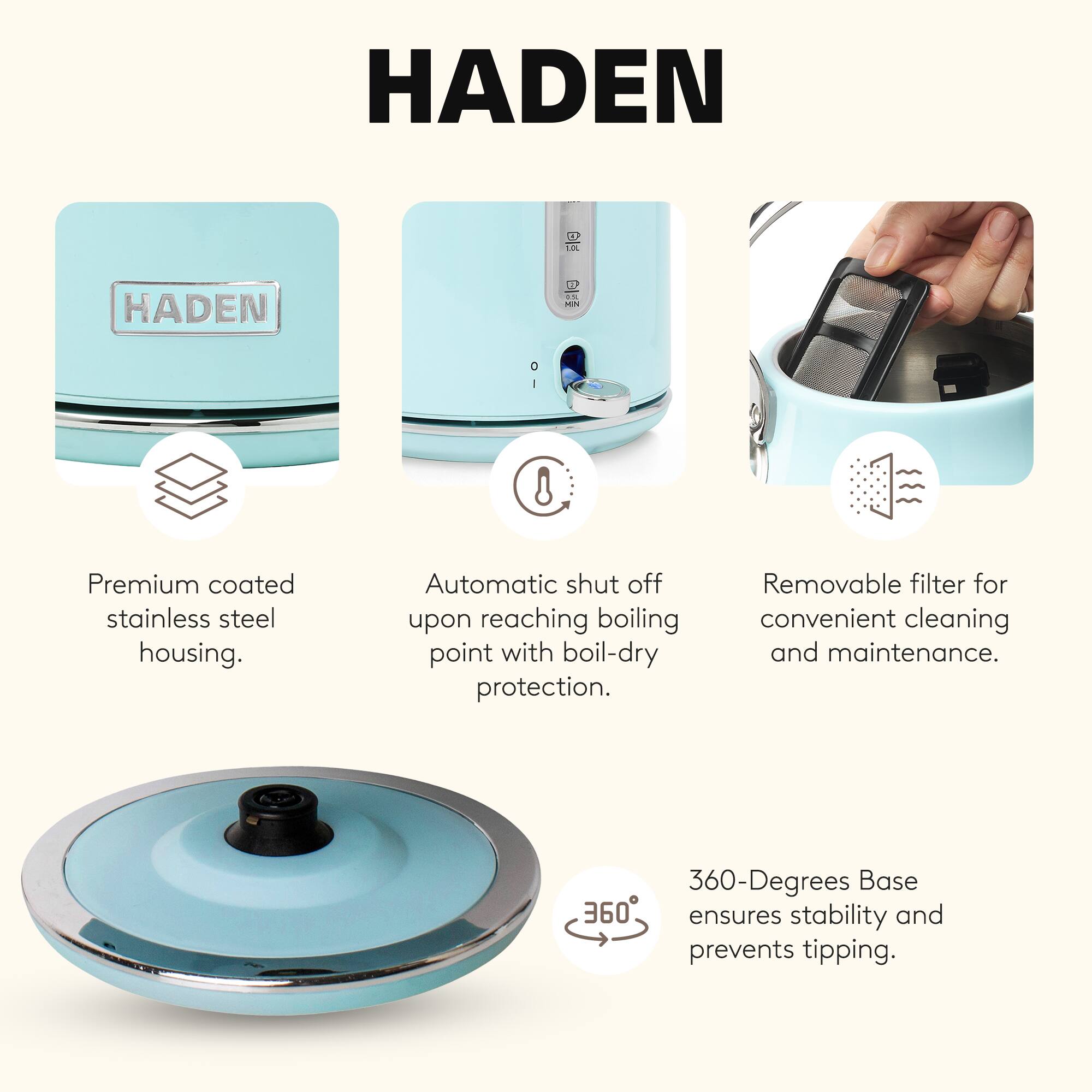 HADEN

4
1.0L
HADEN
#2 MIN

Premium coated stainless steel housing.
Automatic shut off upon reaching boiling point with boil-dry protection.
Removable filter for convenient cleaning and maintenance.
360-Degrees Base ensures stability and prevents tipping.