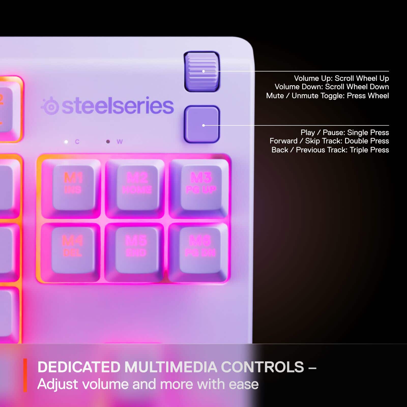 2 : steelseries
C W
Volume Up: Scroll Wheel Up
Volume Down: Scroll Wheel Down
Mute / Unmute Toggle: Press Wheel
Play / Pause: Single Press
Forward / Skip Track: Double Press
Back / Previous Track: Triple Press
M1 INS
M2 HOME
M3 PG UP
M4 DEL
M5 END
M6 P ON
DEDICATED MULTIMEDIA CONTROLS - Adjust volume and more with ease