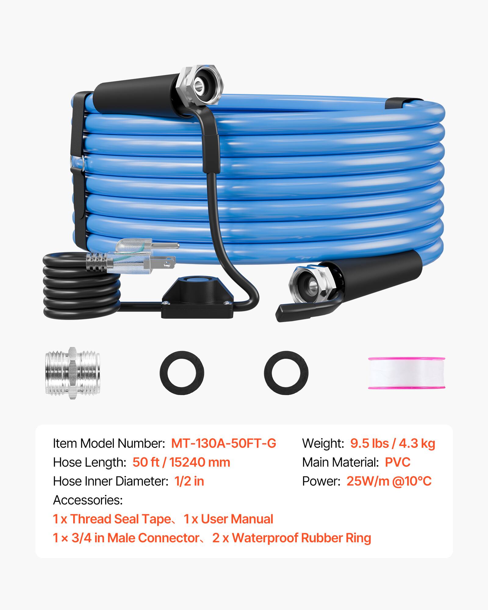 Item Model Number: MT-130A-50FT-G  
Weight: 9.5 lbs / 4.3 kg  
Hose Length: 50 ft / 15240 mm  
Main Material: PVC  
Hose Inner Diameter: 1/2 in  
Power: 25W/m @10°C  
Accessories:  
1 x Thread Seal Tape  
1 x User Manual  
1 x 3/4 in Male Connector  
2 x Waterproof Rubber Ring