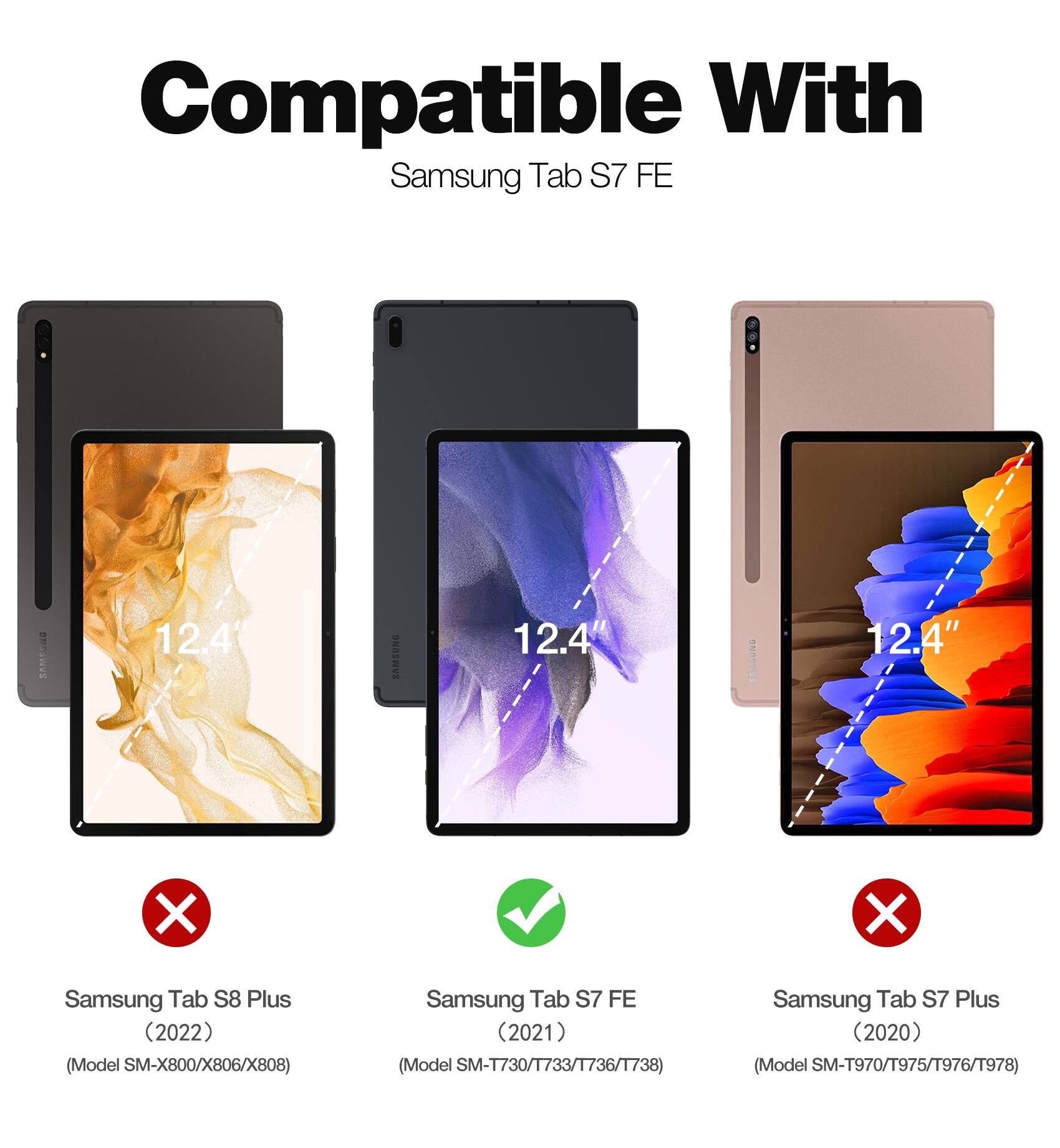 Compatible With Samsung Tab S7 FE:

- Samsung Tab S8 Plus (2022) (Model SM-X800/X806/X808)
- Samsung Tab S7 FE (2021) (Model SM-T730/T733/T736/T738)
- Samsung Tab S7 Plus (2020) (Model SM-T970/T975/T976/T978)