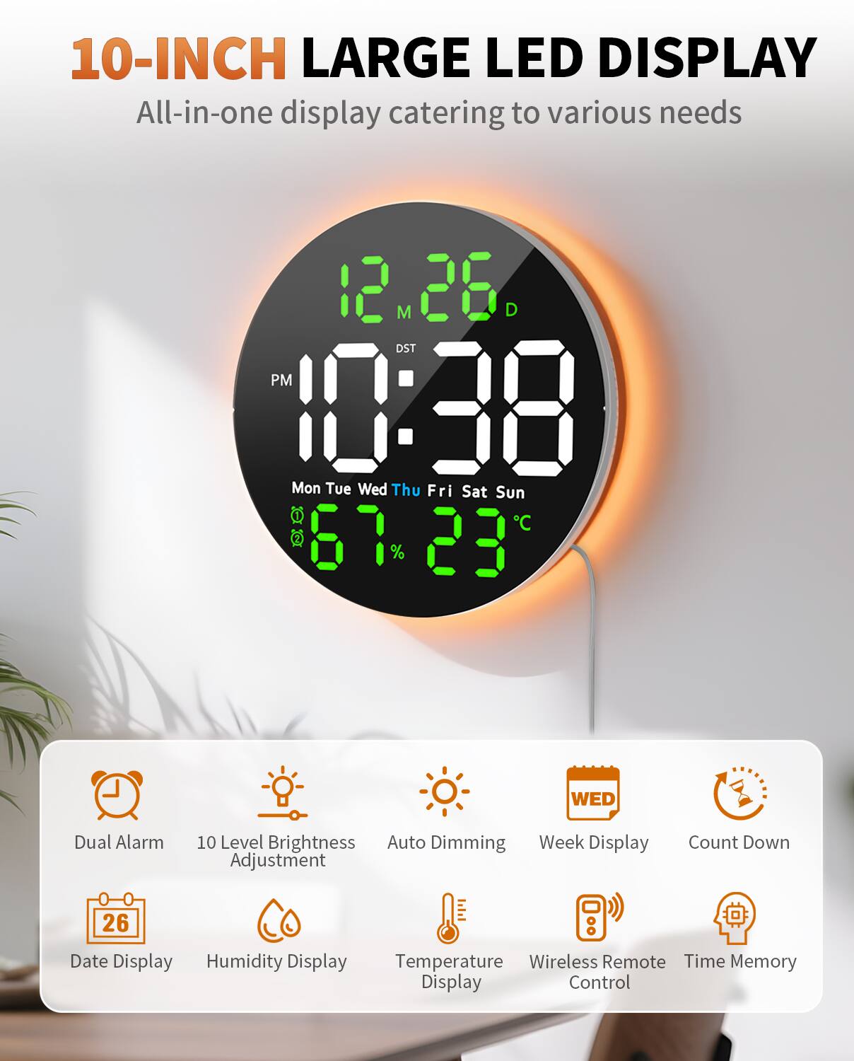 10-INCH LARGE LED DISPLAY  
All-in-one display catering to various needs  

- 12 M 28 D  
- DST PM 10:38  
- Mon Tue Wed Thu Fri Sat Sun  
- C 67 23  
- Dual Alarm  
- WED  
- 10 Level Brightness  
- Auto Dimming  
- Week Display  
- Adjustment  
- Count Down  
- 26 Date Display  
- Humidity Display  
- Temperature  
- Wireless Remote  
- Time Memory Display Control