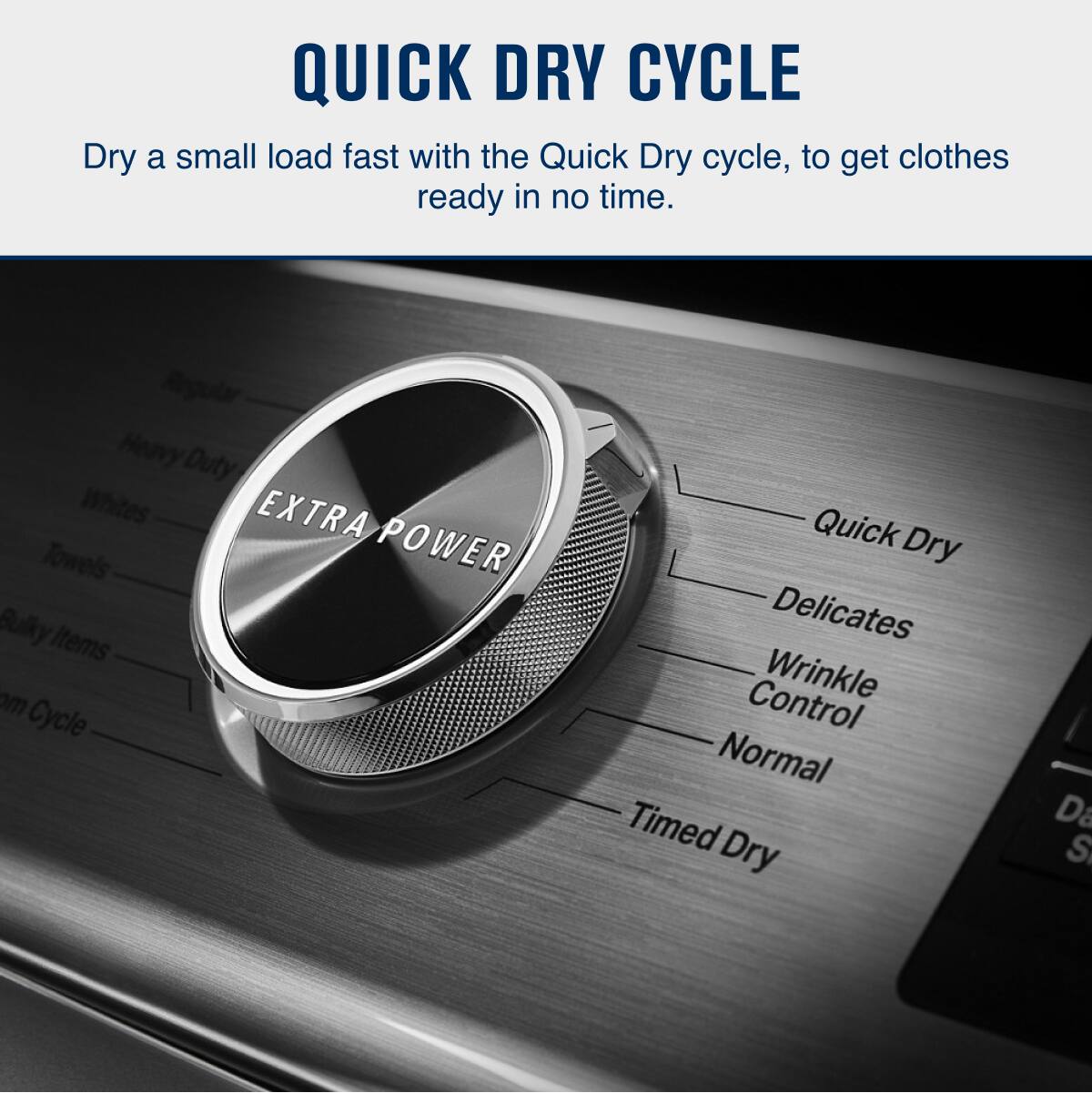 QUICK DRY CYCLE

Dry a small load fast with the Quick Dry cycle, to get clothes ready in no time.

- Regular
- Heavy Duty
- Whites
- Extra Towels
- Bulky Items
- Quick Dry
- Delicates
- Wrinkle Control
- Normal
- Timed Dry

EXTRA POWER
