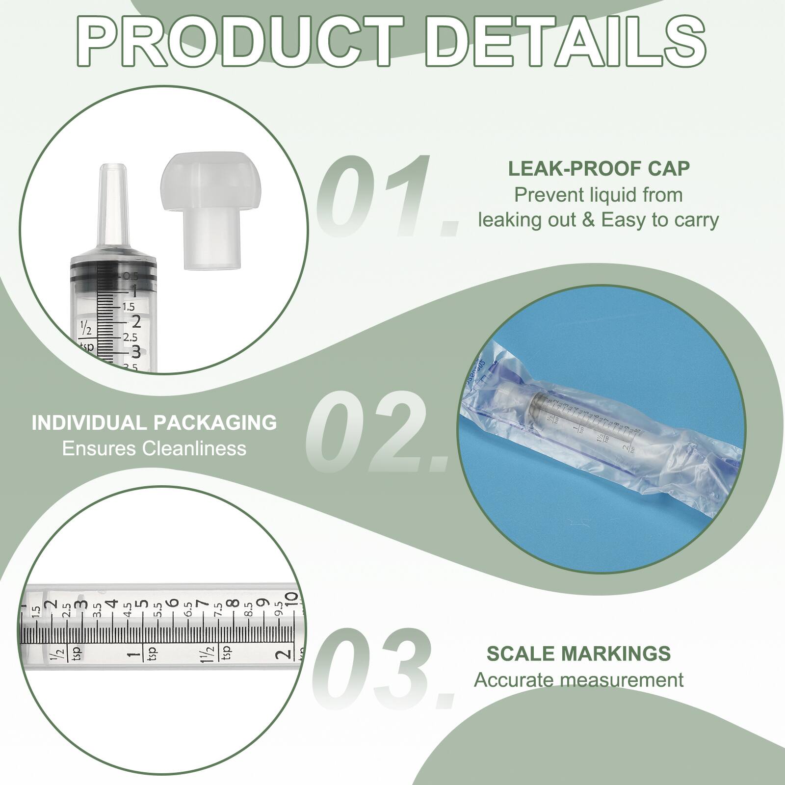 PRODUCT DETAILS

01. LEAK-PROOF CAP
Prevent liquid from leaking out & Easy to carry

02. INDIVIDUAL PACKAGING
Ensures Cleanliness

03. SCALE MARKINGS
Accurate measurement
