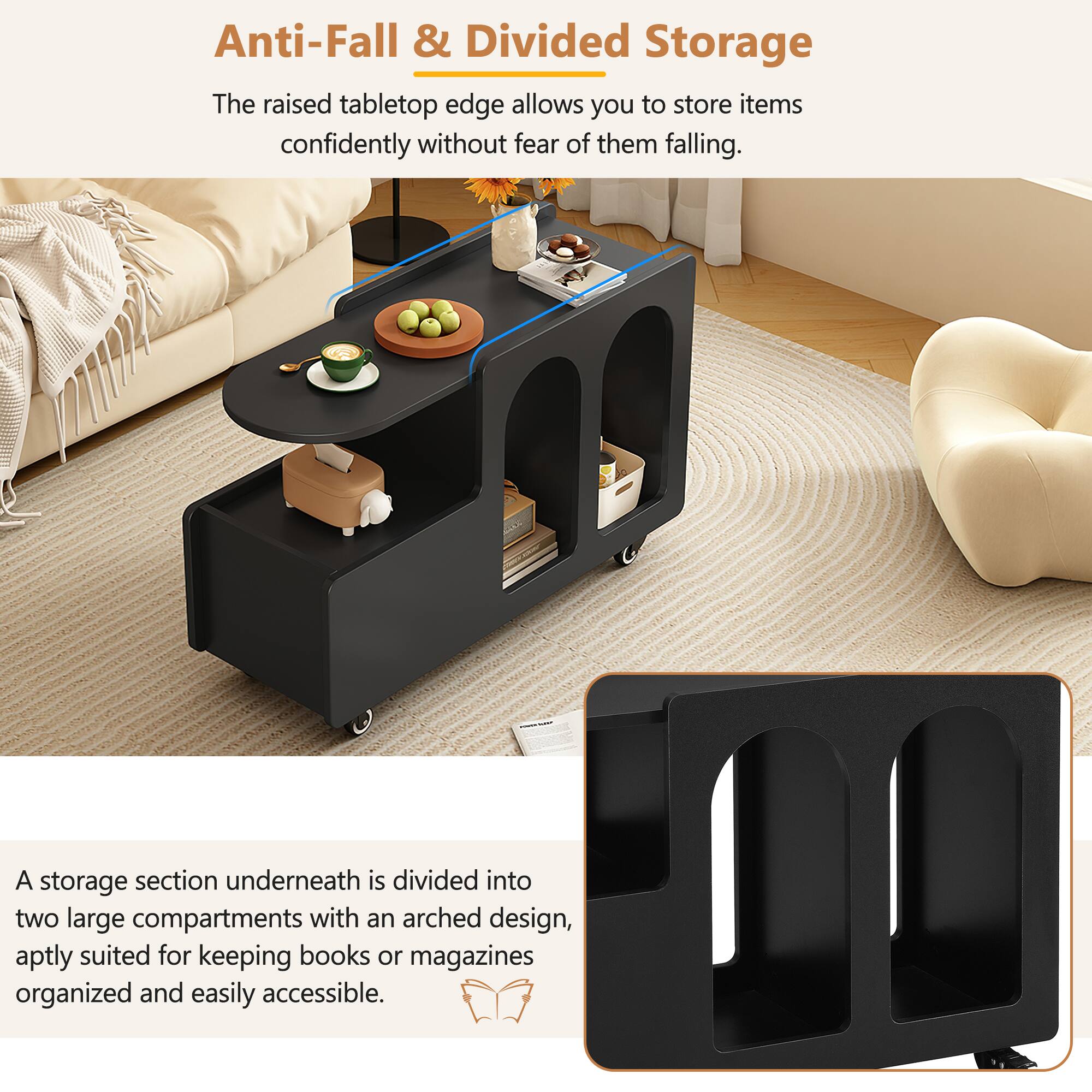 Anti-Fall & Divided Storage

The raised tabletop edge allows you to store items confidently without fear of them falling.

A storage section underneath is divided into two large compartments with an arched design, aptly suited for keeping books or magazines organized and easily accessible.