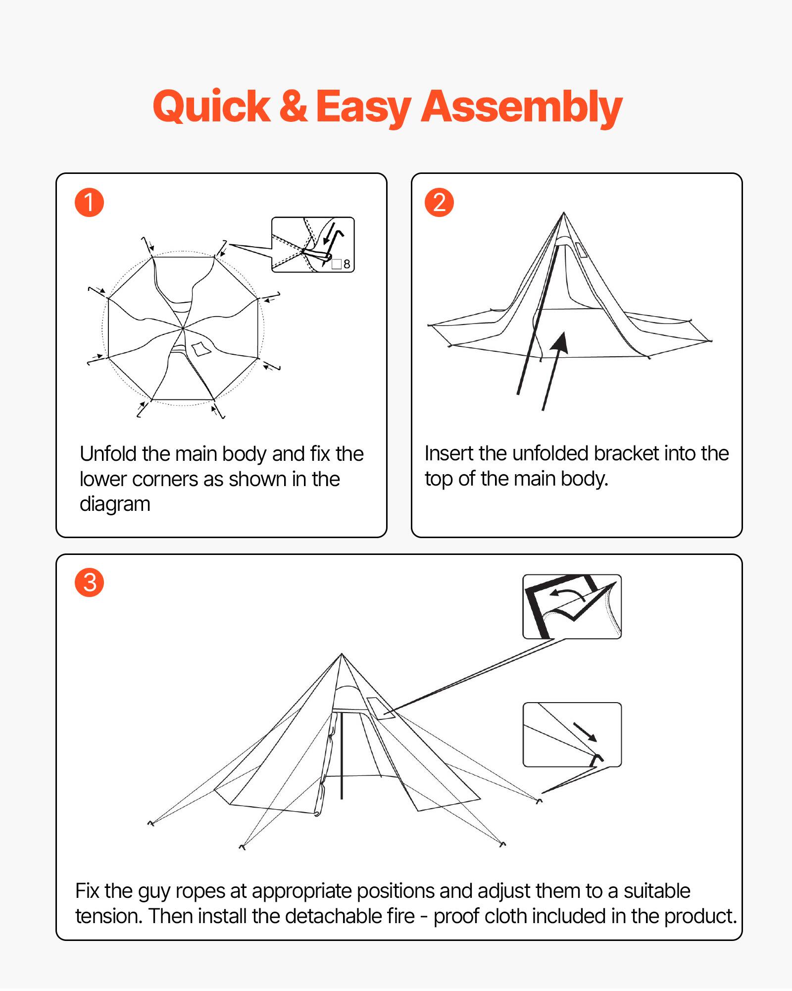 Quick & Easy Assembly

1. Unfold the main body and fix the lower corners as shown in the diagram.

2. Insert the unfolded bracket into the top of the main body.

3. Fix the guy ropes at appropriate positions and adjust them to a suitable tension. Then install the detachable fire-proof cloth included in the product.