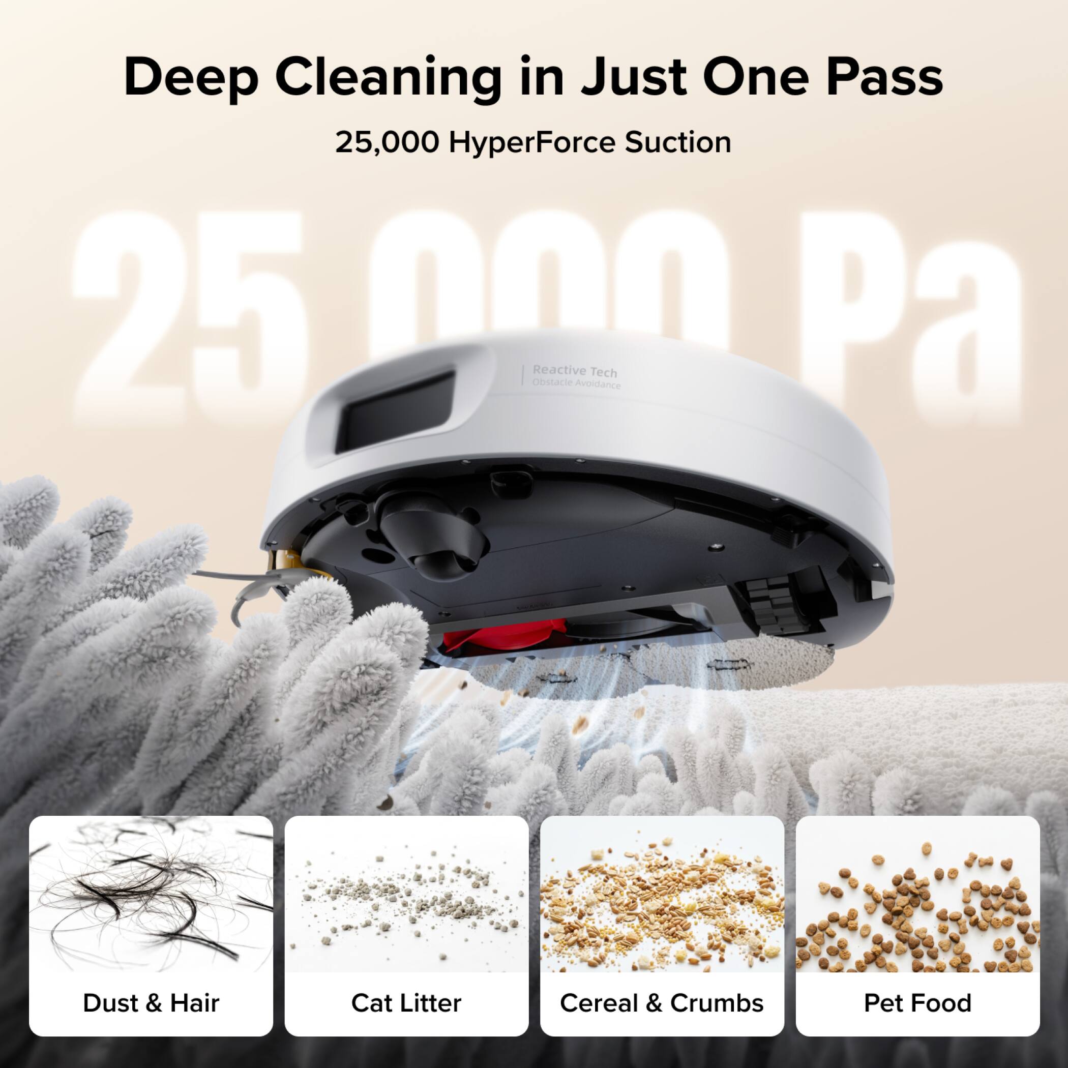 Deep Cleaning in Just One Pass  
25,000 HyperForce Suction  
25,000 Pa  
Obstacle Reactive Avoidance Tech  

Dust & Hair  
Cat Litter  
Cereal & Crumbs  
Pet Food