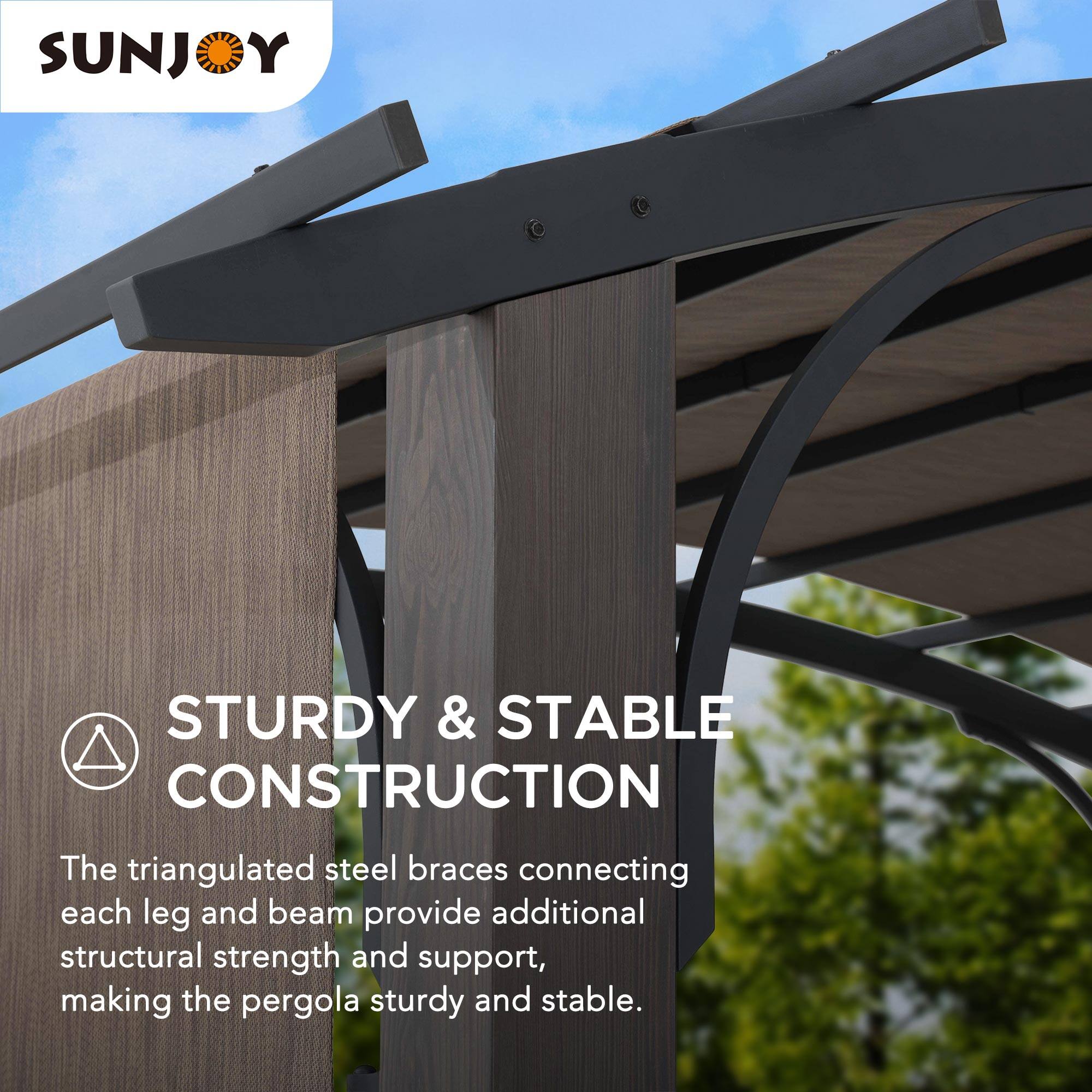 SUNJOY

STURDY & STABLE CONSTRUCTION

The triangulated steel braces connecting each leg and beam provide additional structural strength and support, making the pergola sturdy and stable.