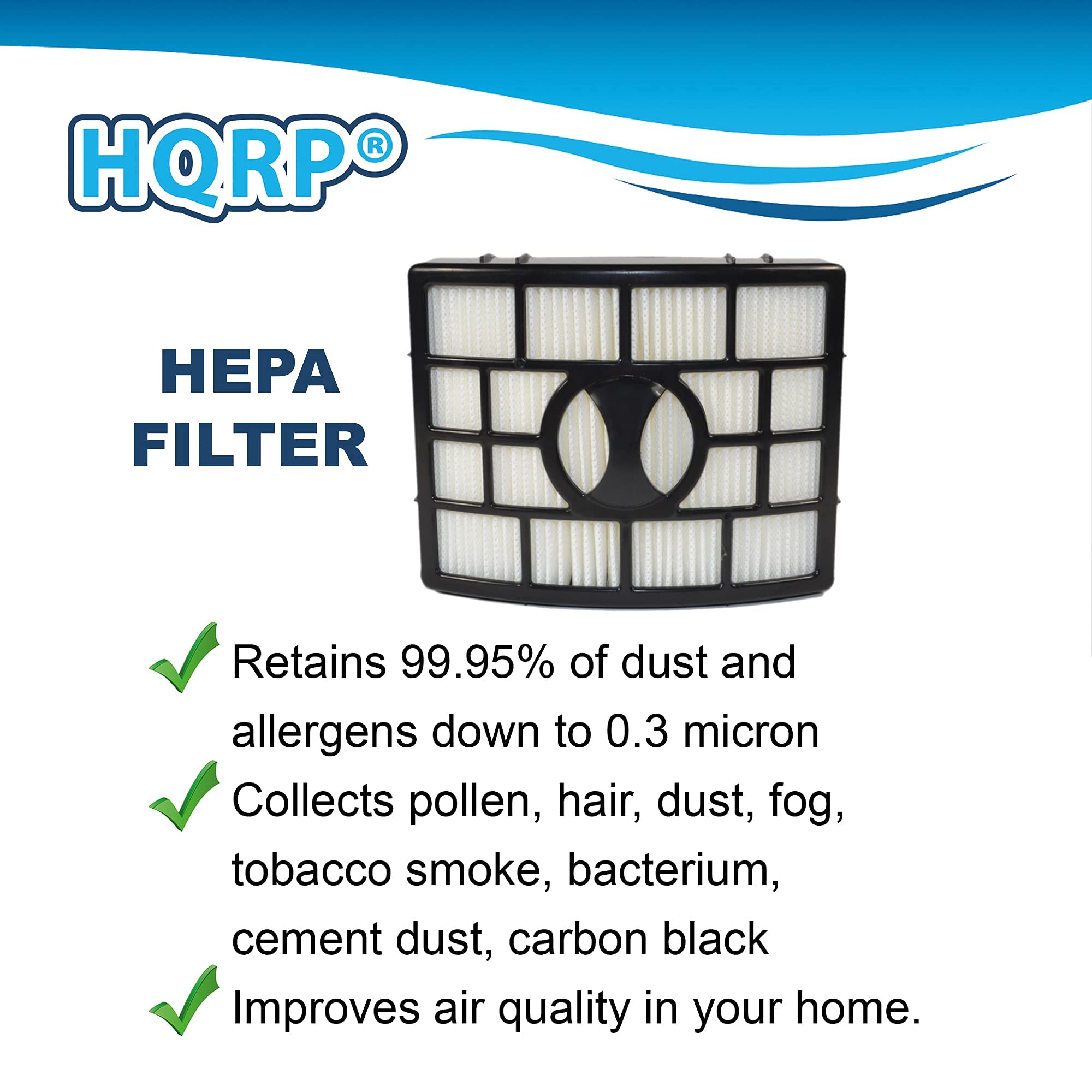 HQRP® HEPA FILTER

- Retains 99.95% of dust and allergens down to 0.3 micron
- Collects pollen, hair, dust, fog, tobacco smoke, bacterium, cement dust, carbon black
- Improves air quality in your home.