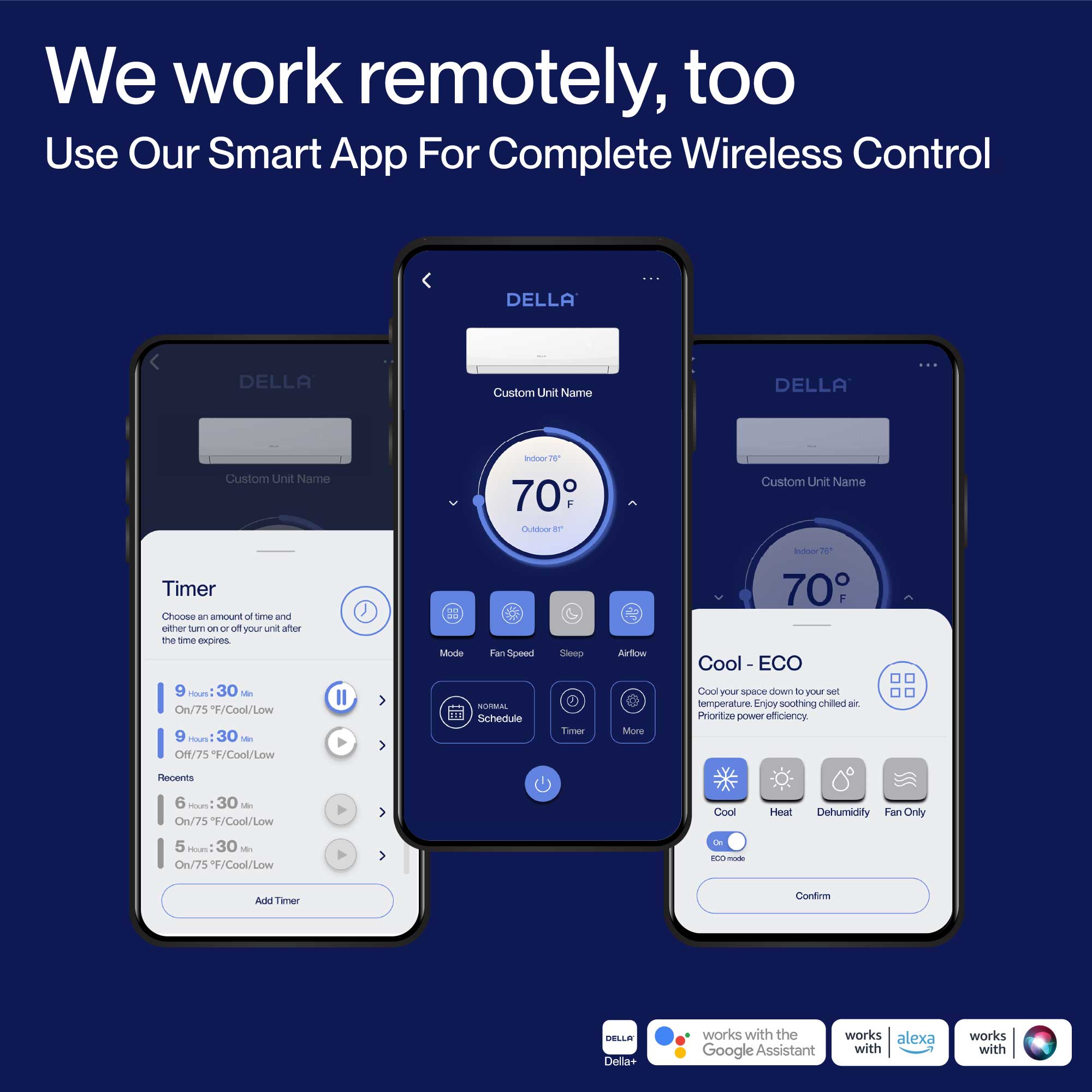 We work remotely, too  
Use Our Smart App For Complete Wireless Control  

DELLA  
Custom Unit Name  

Timer  
Choose an amount of time and either turn on or off your unit after the time expires  
- 9 Hours 30 Min On/75°F/Cool/Low  
- 9 Hours 30 Min Off/75°F/Cool/Low  
- 6 Hours 30 Min On/75°F/Cool/Low  
- 5 Hours 30 Min On/75°F/Cool/Low  

Mode  
Fan Speed  

Schedule  
Steep Tier  

Cool - ECO  
Cool your space down to your set temperature. Enjoy soothing chilled air. Prioritize energy efficiency.  
- Cool  
- Heat  
- Dehumidify  
- Fan Only  

DELLA+ works with the Google Assistant  
works with alexa  
works with