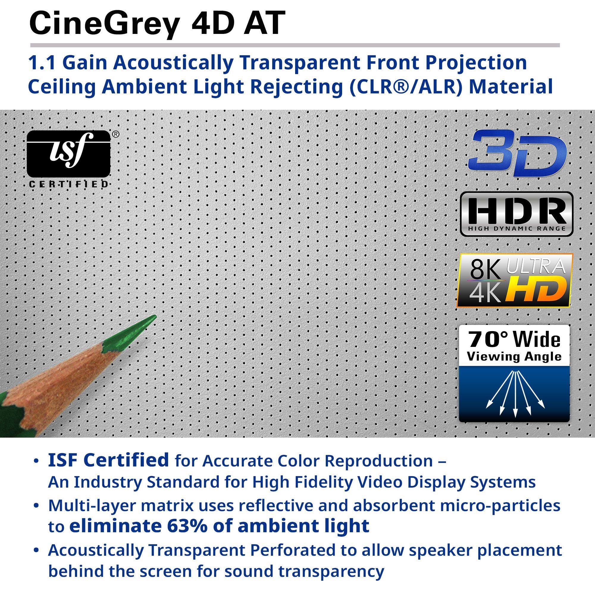 CineGrey 4D AT  
1.1 Gain Acoustically Transparent Front Projection Ceiling Ambient Light Rejecting (CLR®/ALR) Material  

- ISF Certified for Accurate Color Reproduction – An Industry Standard for High Fidelity Video Display Systems  
- Multi-layer matrix uses reflective and absorbent micro-particles to eliminate 63% of ambient light  
- Acoustically Transparent Perforated to allow speaker placement behind the screen for sound transparency  

- 3D  
- HDR High Dynamic Range  
- 8K ULTRA 4K HD  
- 70° Wide Viewing Angle  

ISF Certified for Accurate Color Reproduction – An Industry Standard for High Fidelity Video Display Systems  
Multi-layer matrix uses reflective and absorbent micro-particles to eliminate 63% of ambient light  
Acoustically Transparent Perforated to allow speaker placement behind the screen for sound transparency