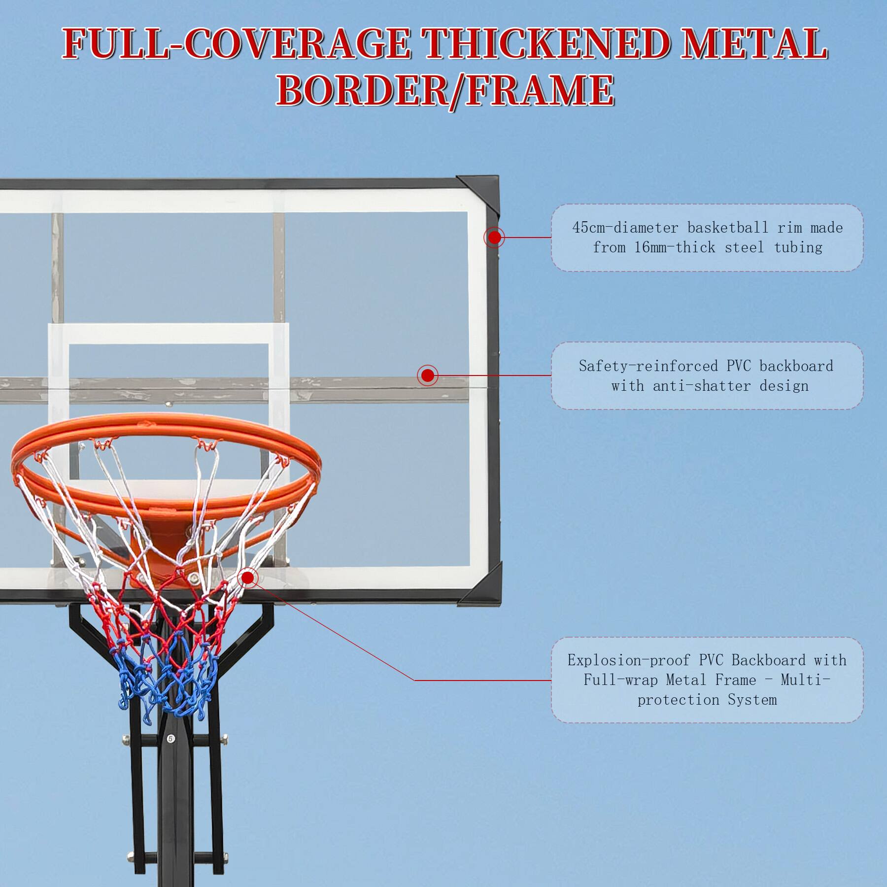 FULL-COVERAGE THICKENED METAL BORDER/FRAME

- 45cm-diameter basketball rim made from 16mm-thick steel tubing
- Safety-reinforced PVC backboard with anti-shatter design
- Explosion-proof PVC Backboard with Full-wrap Metal Frame - Multi-protection System