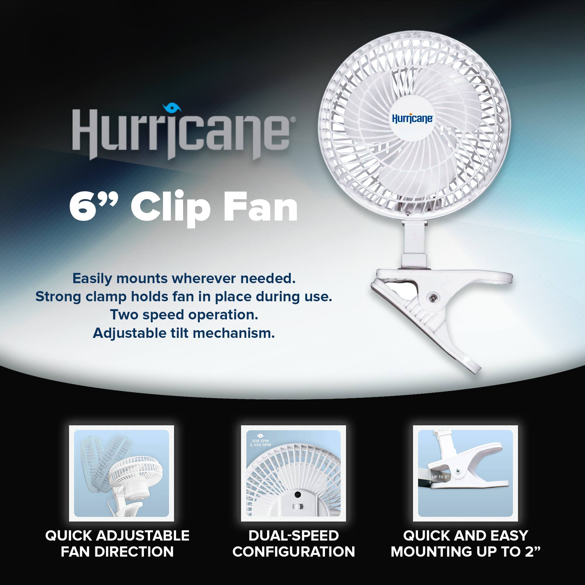 Hurricane  
6" Clip Fan  

Easily mounts wherever needed.  
Strong clamp holds fan in place during use.  
Two speed operation.  
Adjustable tilt mechanism.  

QUICK ADJUSTABLE FAN DIRECTION  
DUAL-SPEED CONFIGURATION  
QUICK AND EASY MOUNTING UP TO 2"