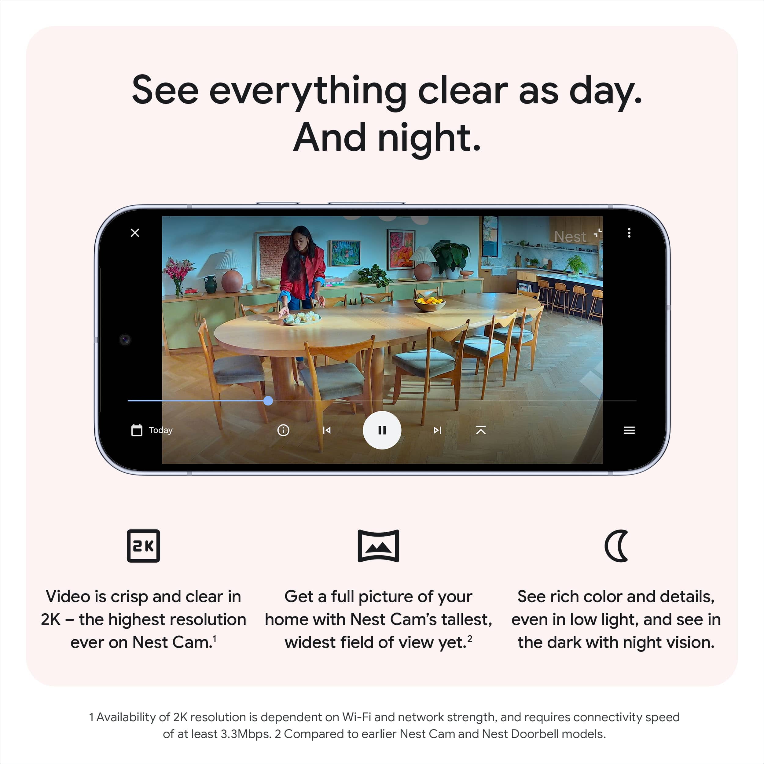 See everything clear as day. And night.
Video is crisp and clear in 2K – the highest resolution ever on Nest Cam.¹
Get a full picture of your home with Nest Cam's tallest, widest field of view yet.²
See rich color and details, even in low light, and see in the dark with night vision.
1 Availability of 2K resolution is dependent on Wi-Fi and network strength, and requires connectivity speed of at least 3.3Mbps.
2 Compared to earlier Nest Cam and Nest Doorbell models.