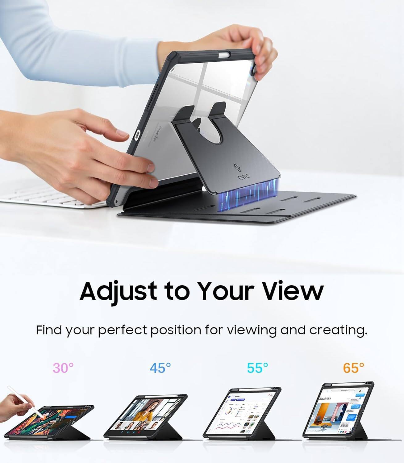 Adjust to Your View  
Find your perfect position for viewing and creating.  
30°  
45°  
55°  
65°