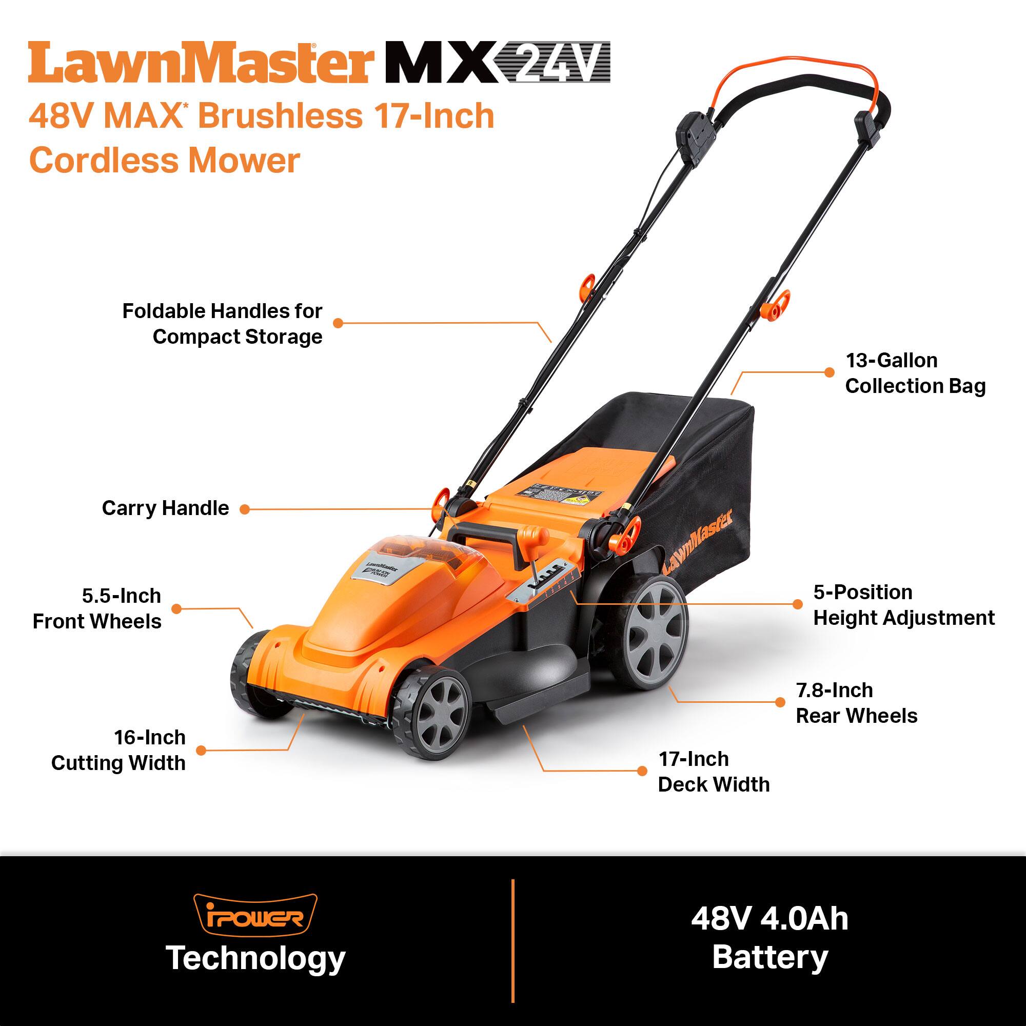 LawnMaster MX 24V 48V MAX Brushless 17-Inch Cordless Mower

Foldable Handles for Compact Storage

13-Gallon Collection Bag

Carry Handle

5.5-Inch Front Wheels

5-Position Height Adjustment

16-Inch Cutting Width

7.8-Inch Rear Wheels

17-Inch Deck Width

POWER Technology

48V 4.0Ah Battery