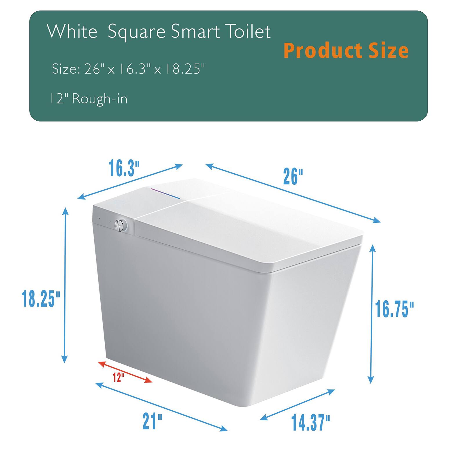 White Square Smart Toilet  
Product Size  

Size: 26" x 16.3" x 18.25"  
12" Rough-in  

- 26"  
- 16.3"  
- 18.25"  
- 16.75"  
- 14.37"  
- 21"  
- 12"