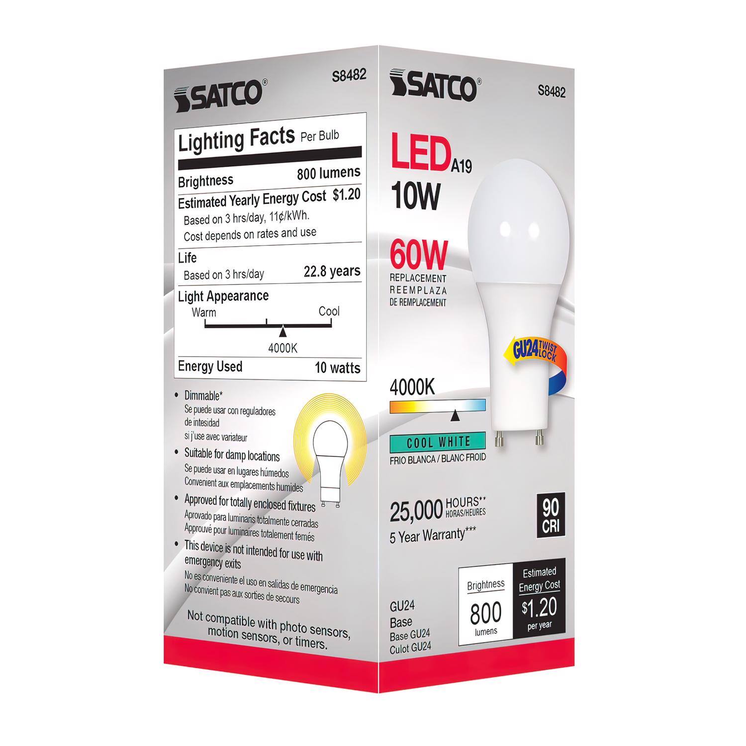 SATCO  
Lighting Facts Per Bulb  

Brightness: 800 lumens  
Estimated Yearly Energy Cost: $1.20  
Based on 3 hrs/day, 11/kWh. Cost depends on rates and use  

Life: 22.8 years  
Based on 3 hrs/day  

Light Appearance: Warm Cool  
4000K  

Energy Used: 10 watts  

- Dimmable*  
- Suitable for damp locations  
- Approved for totally enclosed fixtures  
- This device is not intended for use with emergency exits  
- Not compatible with photo motion sensors, sensors, or timers.  

LED A19  
10W  
60W REPLACEMENT  
REEMPLAZA  
DE REMPLACEMENT  

4000K COOL WHITE  
FRIÓ BLANCA / BLANC FROID  

25,000 HOURS**  
90 CRI  

5 Year Warranty***  

Brightness: 800 lumens  
Estimated Energy Cost: $1.20 per year  

GU24 Base  
Base GU24  
Culot GU24  

*Se puede usar con reguladores de intensidad  
*Si se usa avec variateur  
*