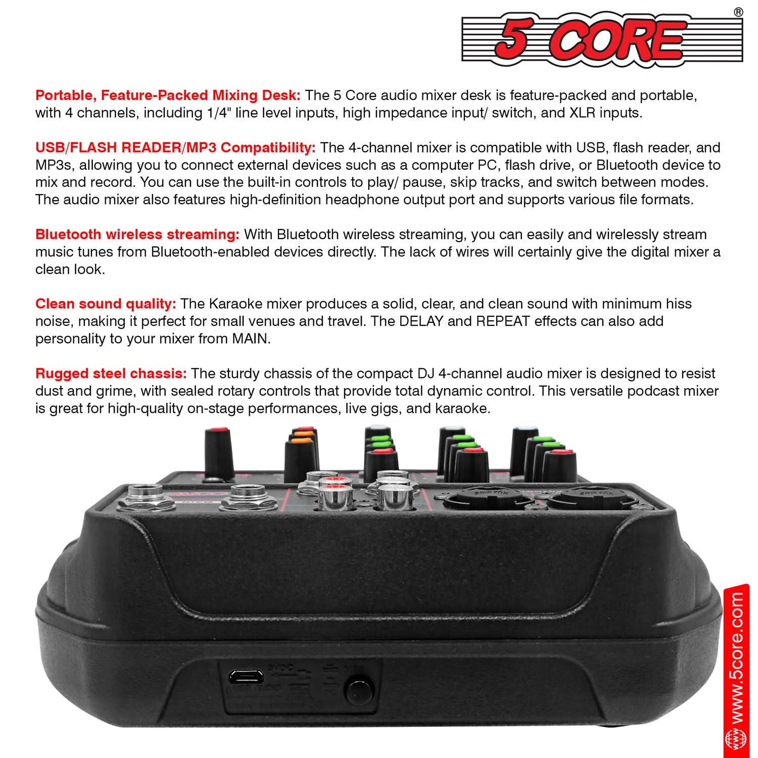 **5 CORE**

**Portable, Feature-Packed Mixing Desk:**  
The 5 Core audio mixer desk is feature-packed and portable, with 4 channels, including 1/4" line level inputs, high impedance input/switch, and XLR inputs.

**USB/FLASH READER/MP3 Compatibility:**  
The 4-channel mixer is compatible with USB, flash reader, and MP3s, allowing you to connect external devices such as a computer PC, flash drive, or Bluetooth device to mix and record. You can use the built-in controls to play/pause, skip tracks, and switch between modes. The audio mixer also features high-definition headphone output port and supports various file formats.

**Bluetooth wireless streaming:**  
With Bluetooth wireless streaming, you can easily and wirelessly stream music tunes from Bluetooth-enabled devices directly. The lack of wires will certainly give the digital mixer a clean look.

**Clean sound quality:**  
The Karaoke mixer produces a solid, clear, and clean sound with minimum hiss noise, making it perfect for small venues and travel. The DELAY and REPEAT effects can also add personality to your mixer from MAIN.

**Rugged steel chassis:**  
The sturdy chassis of the compact DJ 4-channel audio mixer is designed to resist dust and grime, with sealed rotary controls that provide total dynamic control. This versatile podcast mixer is great for high-quality on-stage performances, live gigs, and karaoke.