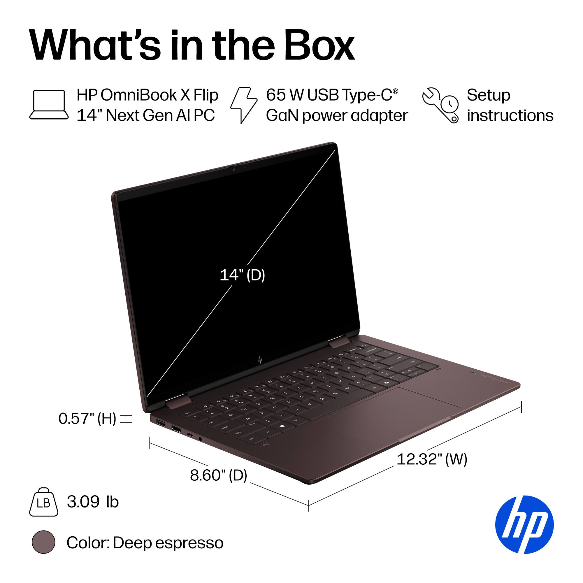 What's in the Box

- HP OmniBook X Flip 14" Next Gen AI PC
- 65 W USB Type-C GaN power adapter
- Setup instructions

Dimensions:
- 14" (D)
- 8.60" (D)
- 12.32" (W)
- 0.57" (H)

Weight: 3.09 lb

Color: Deep espresso
