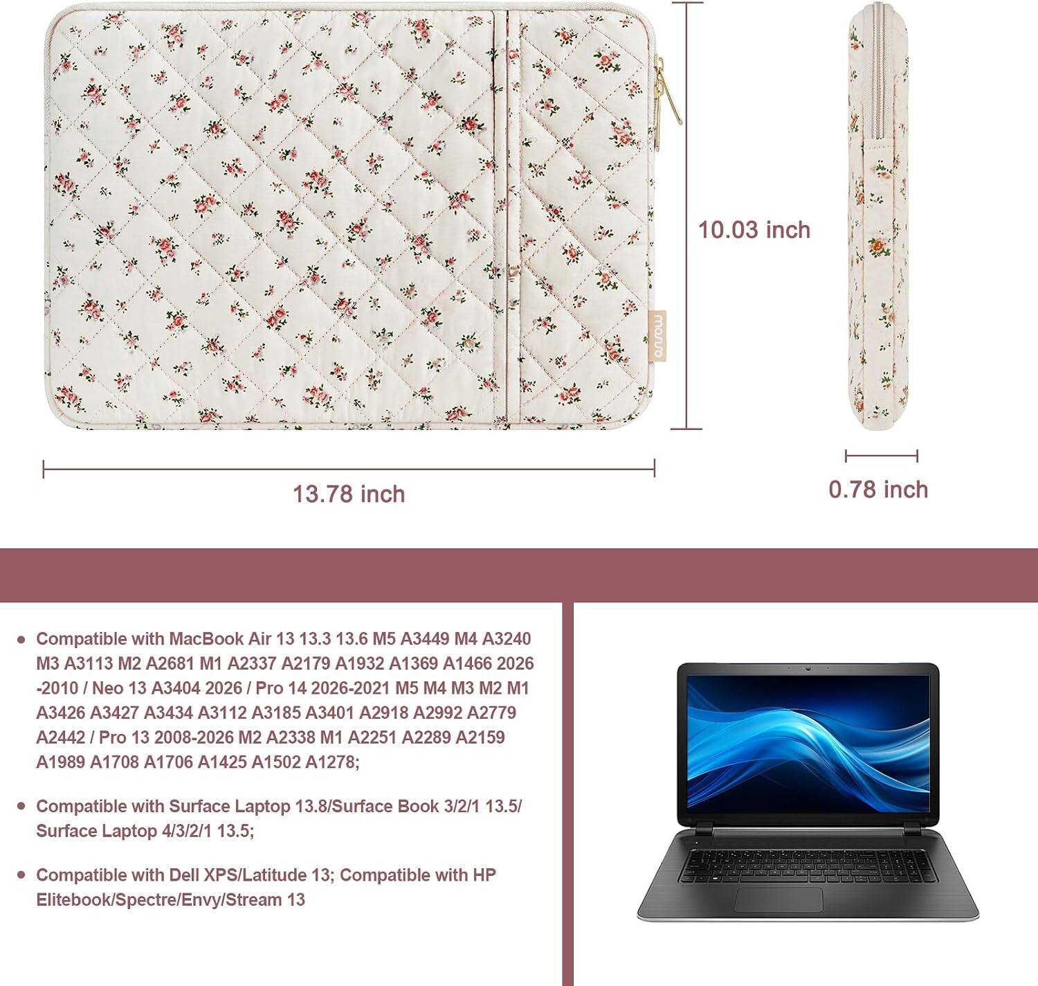 10.03 inch  
13.78 inch  
0.78 inch  

Compatible with MacBook Air 13 13.3 13.6 M5 A3449 M4 A3240 M3 A3113 M2 A2681 M1 A2337 A2179 A1932 A1369 A1466 2026-2010 / Neo 13 A3404 2026 / Pro 14 2026-2021 M5 M4 M3 M2 M1 A3426 A3427 A3434 A3112 A3185 A3401 A2918 A2992 A2779 A2442 / Pro 13 2008-2026 M2 A2338 M1 A2251 A2289 A2159 A1989 A1708 A1706 A1425 A1502