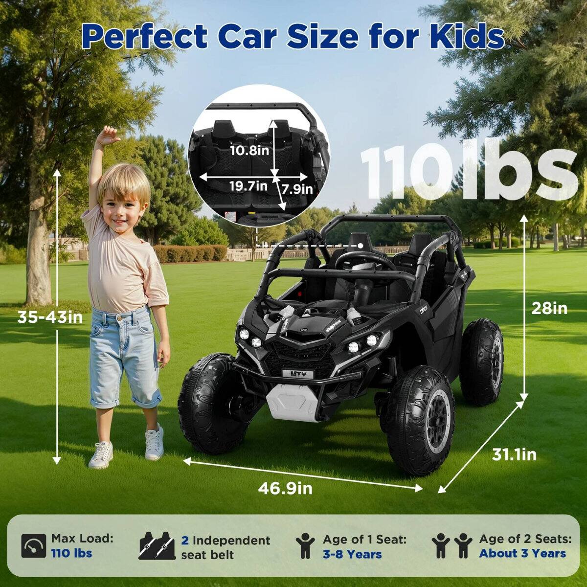 Perfect Car Size for Kids

- 10.8in
- 19.7in
- 7.9in
- 110lbs
- 35-43in
- 28in
- 31.1in
- 46.9in

Max Load: 110 lbs

2 Independent seat belt

Age of 1 Seat: 3-8 Years

Age of 2 Seats: About 3 Years