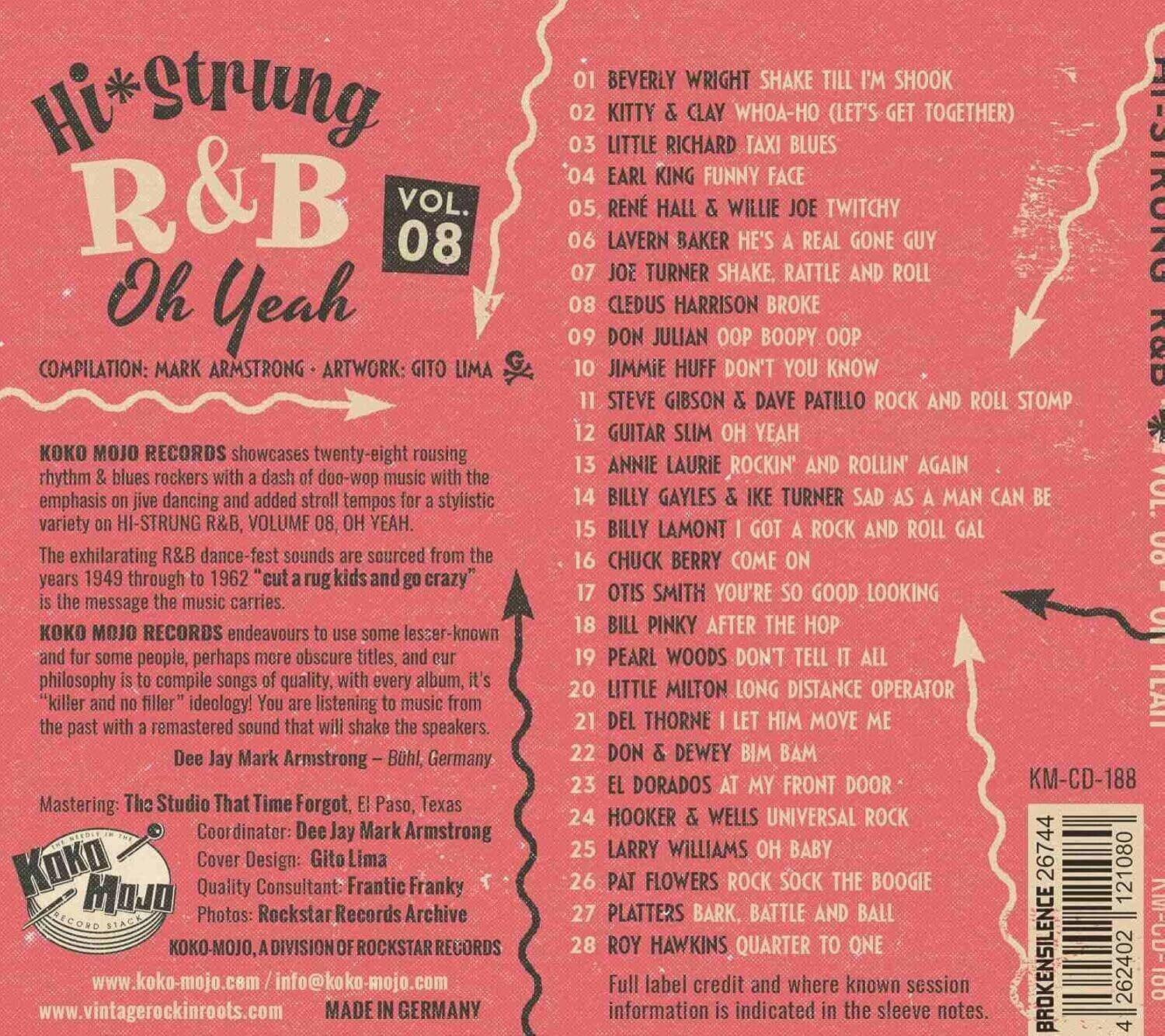 **Hi*Strung R&B Vol. 08 Oh Yeah**

**Compilation:** Mark Armstrong  
**Artwork:** Gito Lima  

**Koko Mojo Records** showcases twenty-eight rousing rhythm & blues rockers with a dash of doo-wop music with the emphasis on jive dancing and added stroll tempos for a stylistic variety on HI-STRUNG R&B, VOLUME 08, OH YEAH.  

The exhilarating R&B dance sounds are sourced from the years 1949 through 1962 "cuts" from the "rug kids and go crazy" is the message the music carries.  

**Koko Mojo Records** endeavours to use some lesser-known and for some people, perhaps more obscure titles, and our philosophy is to compile songs of quality, with every album, it's "killer and no filler" (ideology). It's listening to the past with a remastered sound that will shake the speakers.  

**Dee Jay Mark Armstrong** - Böhl, Germany  

**Mastering:** The Studio That Time Forgot, E. Paso, Texas  
**Coordinator:** Dee Jay Mark Armstrong  
**Cover Design:** Gito Lima  
**Quality Consultant:** Frantic Franky