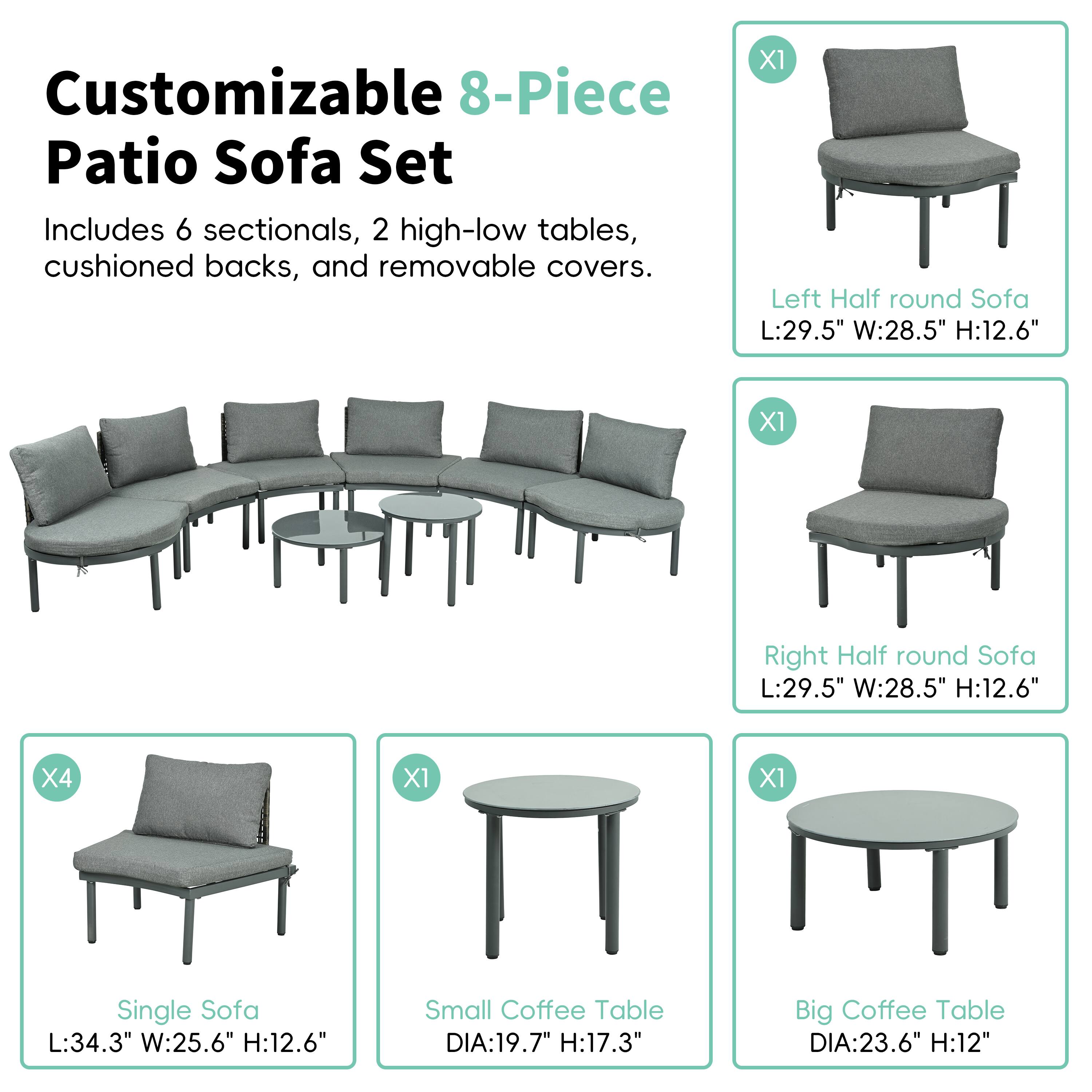 Customizable 8-Piece Patio Sofa Set
Includes 6 sectionals, 2 high-low tables, cushioned backs, and removable covers.

X1 Left Half round Sofa L:29.5" W:28.5" H:12.6"
X1 Right Half round Sofa L:29.5" W:28.5" H:12.6"
X4 Single Sofa L:34.3" W:25.6" H:12.6"
Small Coffee Table DIA:19.7" H:17.3"
Big Coffee Table DIA:23.6" H:12"