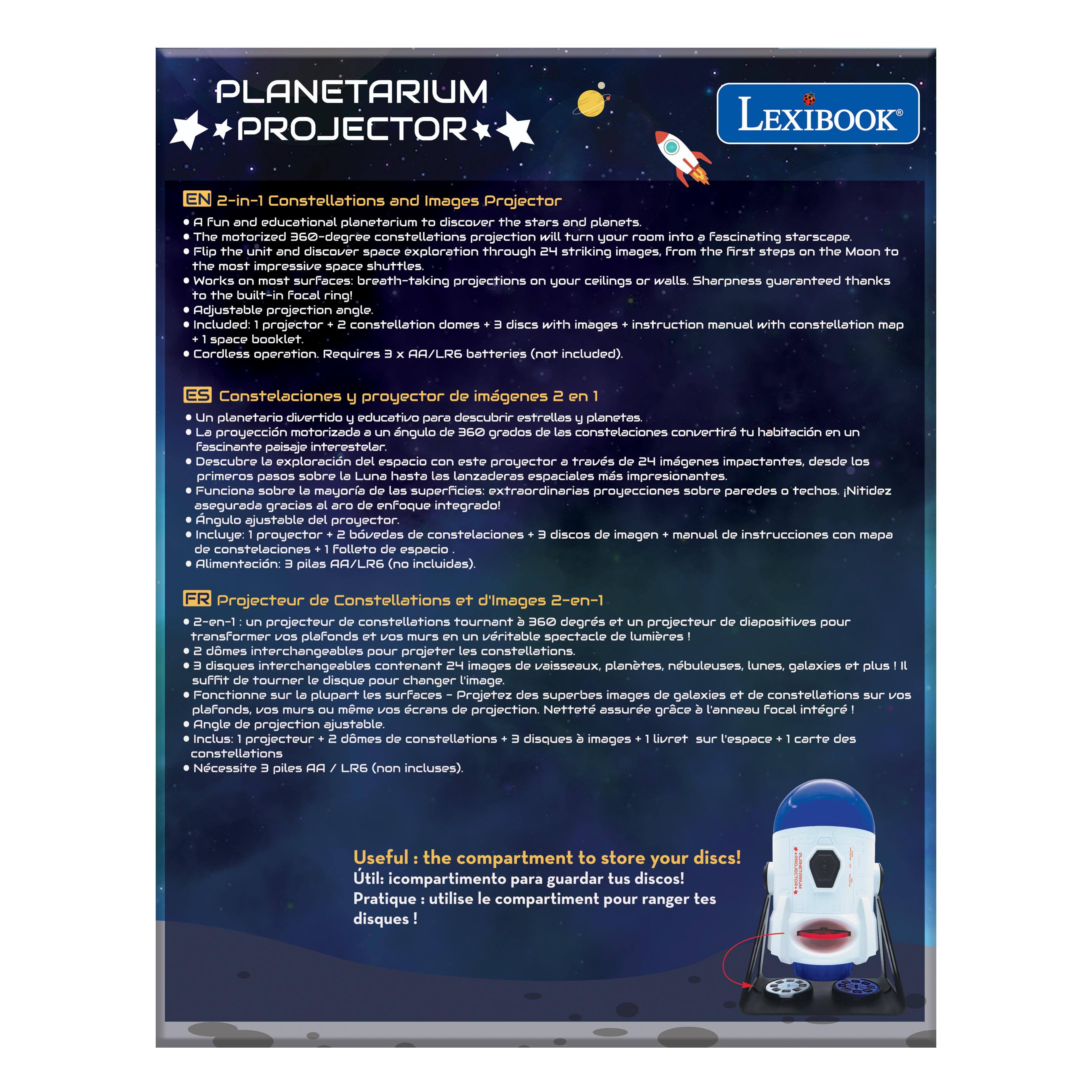 **PLANETARIUM PROJECTOR**

**LEXIBOOK**

**2-in-1 Constellations and Images Projector**

- A fun and educational planetarium to discover the stars and planets.
- The motorized 360-degree projection will turn your room into a fascinating starscape.
- Flip the unit and discover space exploration through striking images, from the first steps on the Moon to impressive shuttles.
- Works on most surfaces: breath-taking projections on your ceilings or walls. Sharpness guaranteed thanks to the built-in focusing ring!
- Adjustable projection angle.
- Includes: 1 projector + 2 constellation domes + 3 discs of images + instruction manual with constellation map.
- Cordless operation. Requires 3 x AA/LRG batteries (not included).

**EN**
- 2-in-1 Constellations and Images Projector
- A fun and educational planetarium to discover the stars and planets.
- The motorized 360-degree projection will turn your room into a fascinating starscape.
- Flip the unit and discover space exploration through striking images, from the first steps on the Moon to impressive shuttles.
- Works on most surfaces: breath-taking projections on your ceilings or walls. Sharpness guaranteed thanks to the built