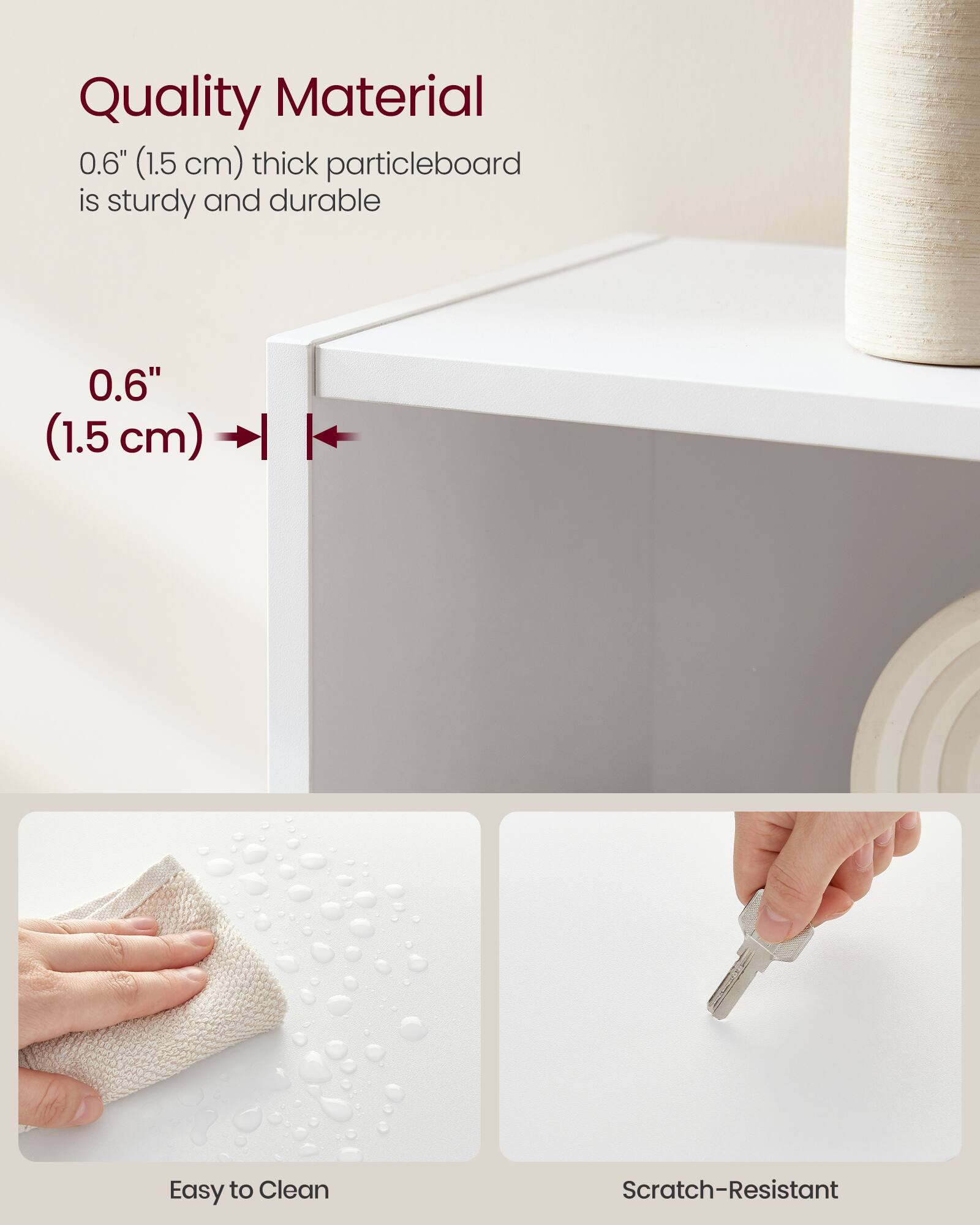 Quality Material  
0.6" (1.5 cm) thick particleboard is sturdy and durable  

0.6" (1.5 cm)  

Easy to Clean  

Scratch-Resistant