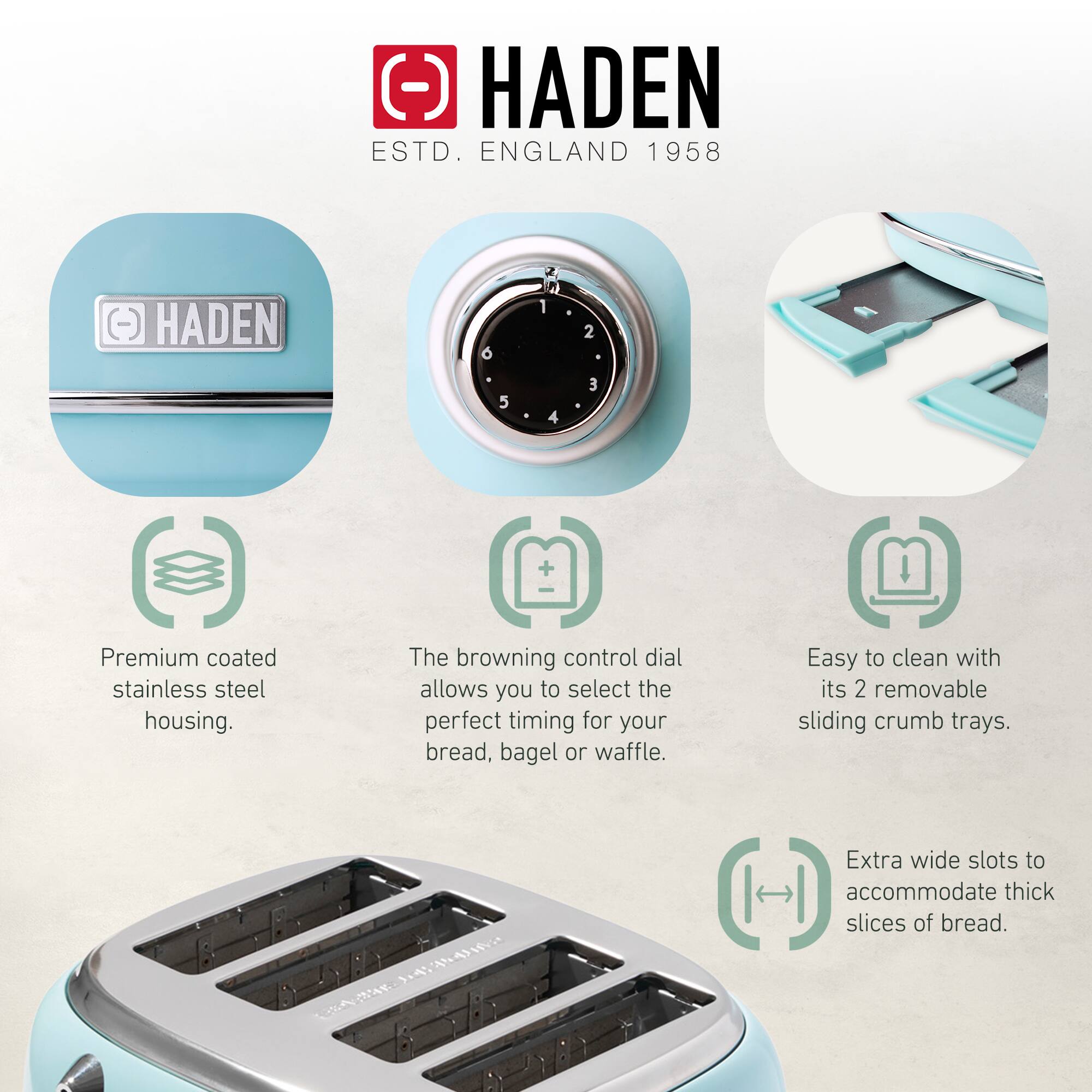 HADEN  
ESTD. ENGLAND 1958  

- Premium coated stainless steel housing.  
- The browning control dial allows you to select the perfect timing for your bread, bagel or waffle.  
- Easy to clean with its 2 removable sliding crumb trays.  
- Extra wide slots to accommodate thick slices of bread.